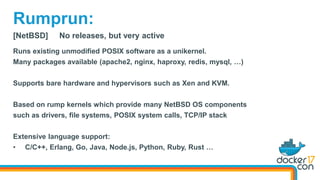 [NetBSD] No releases, but very active
Runs existing unmodified POSIX software as a unikernel.
Many packages available (apache2, nginx, haproxy, redis, mysql, …)
Supports bare hardware and hypervisors such as Xen and KVM.
Based on rump kernels which provide many NetBSD OS components
such as drivers, file systems, POSIX system calls, TCP/IP stack
Extensive language support:
• C/C++, Erlang, Go, Java, Node.js, Python, Ruby, Rust …
Rumprun:
 