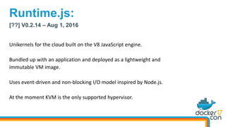 [??] V0.2.14 – Aug 1, 2016
Unikernels for the cloud built on the V8 JavaScript engine.
Bundled up with an application and deployed as a lightweight and
immutable VM image.
Uses event-driven and non-blocking I/O model inspired by Node.js.
At the moment KVM is the only supported hypervisor.
Runtime.js:
 