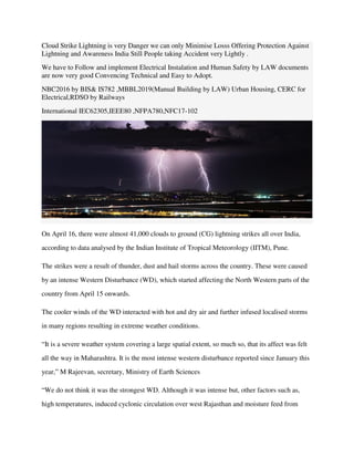 Cloud Strike Lightning is very Danger we can only Minimise Losss Offering Protection Against
Lightning and Awareness India Still People taking Accident very Lightly .
We have to Follow and implement Electrical Instalation and Human Safety by LAW documents
are now very good Convencing Technical and Easy to Adopt.
NBC2016 by BIS& IS782 ,MBBL2019(Manual Building by LAW) Urban Housing, CERC for
Electrical,RDSO by Railways
International IEC62305,IEEE80 ,NFPA780,NFC17-102
On April 16, there were almost 41,000 clouds to ground (CG) lightning strikes all over India,
according to data analysed by the Indian Institute of Tropical Meteorology (IITM), Pune.
The strikes were a result of thunder, dust and hail storms across the country. These were caused
by an intense Western Disturbance (WD), which started affecting the North Western parts of the
country from April 15 onwards.
The cooler winds of the WD interacted with hot and dry air and further infused localised storms
in many regions resulting in extreme weather conditions.
“It is a severe weather system covering a large spatial extent, so much so, that its affect was felt
all the way in Maharashtra. It is the most intense western disturbance reported since January this
year,” M Rajeevan, secretary, Ministry of Earth Sciences
“We do not think it was the strongest WD. Although it was intense but, other factors such as,
high temperatures, induced cyclonic circulation over west Rajasthan and moisture feed from
 