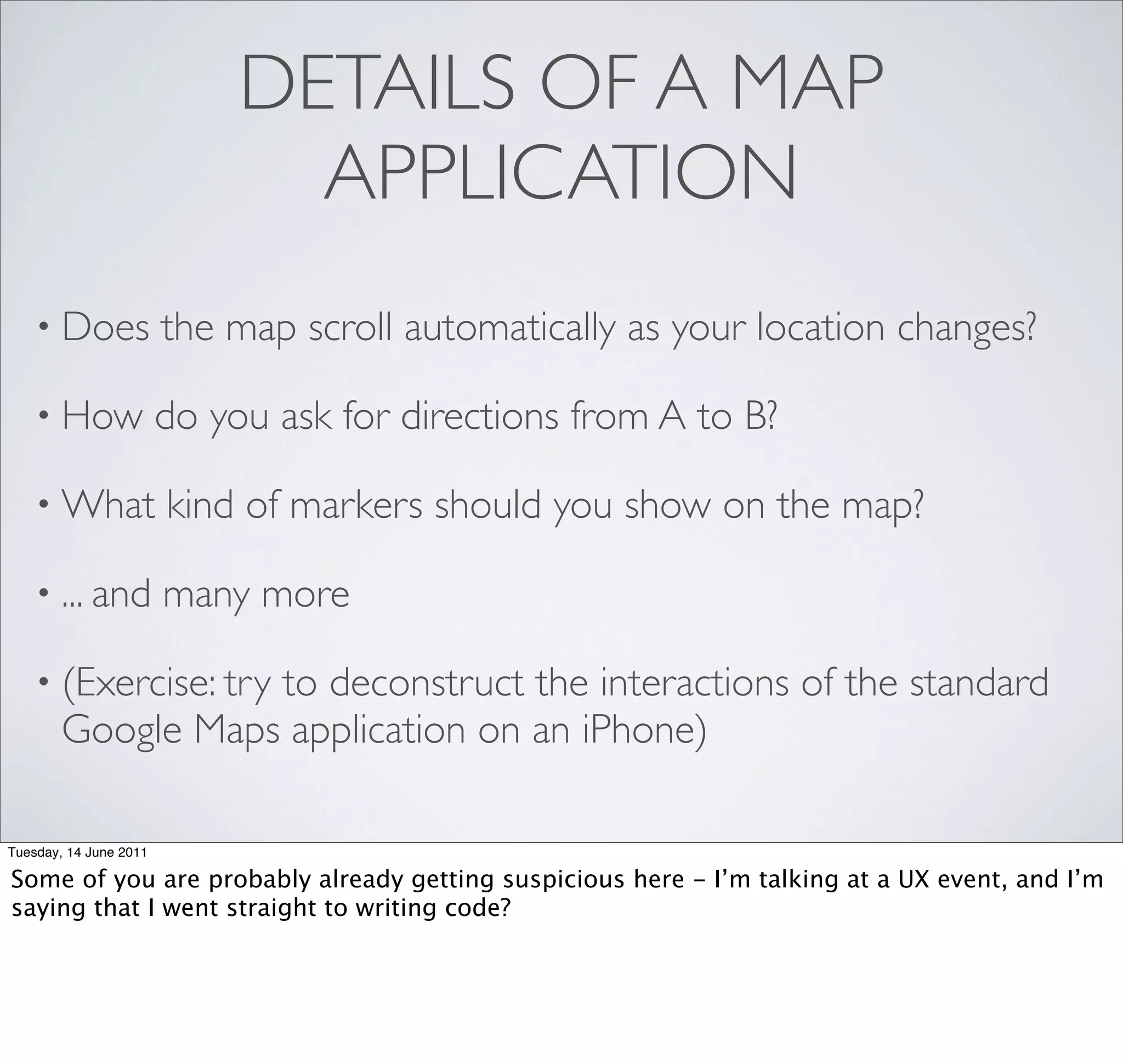 DETAILS OF A MAP
                               APPLICATION
    • Does              the map scroll automatically as your location changes?

    • How               do you ask for directions from A to B?

    • What              kind of markers should you show on the map?

    • ... and           many more

    • (Exercise: try
                   to deconstruct the interactions of the standard
        Google Maps application on an iPhone)

Tuesday, 14 June 2011

Some of you are probably already getting suspicious here - I’m talking at a UX event, and I’m
saying that I went straight to writing code?
 