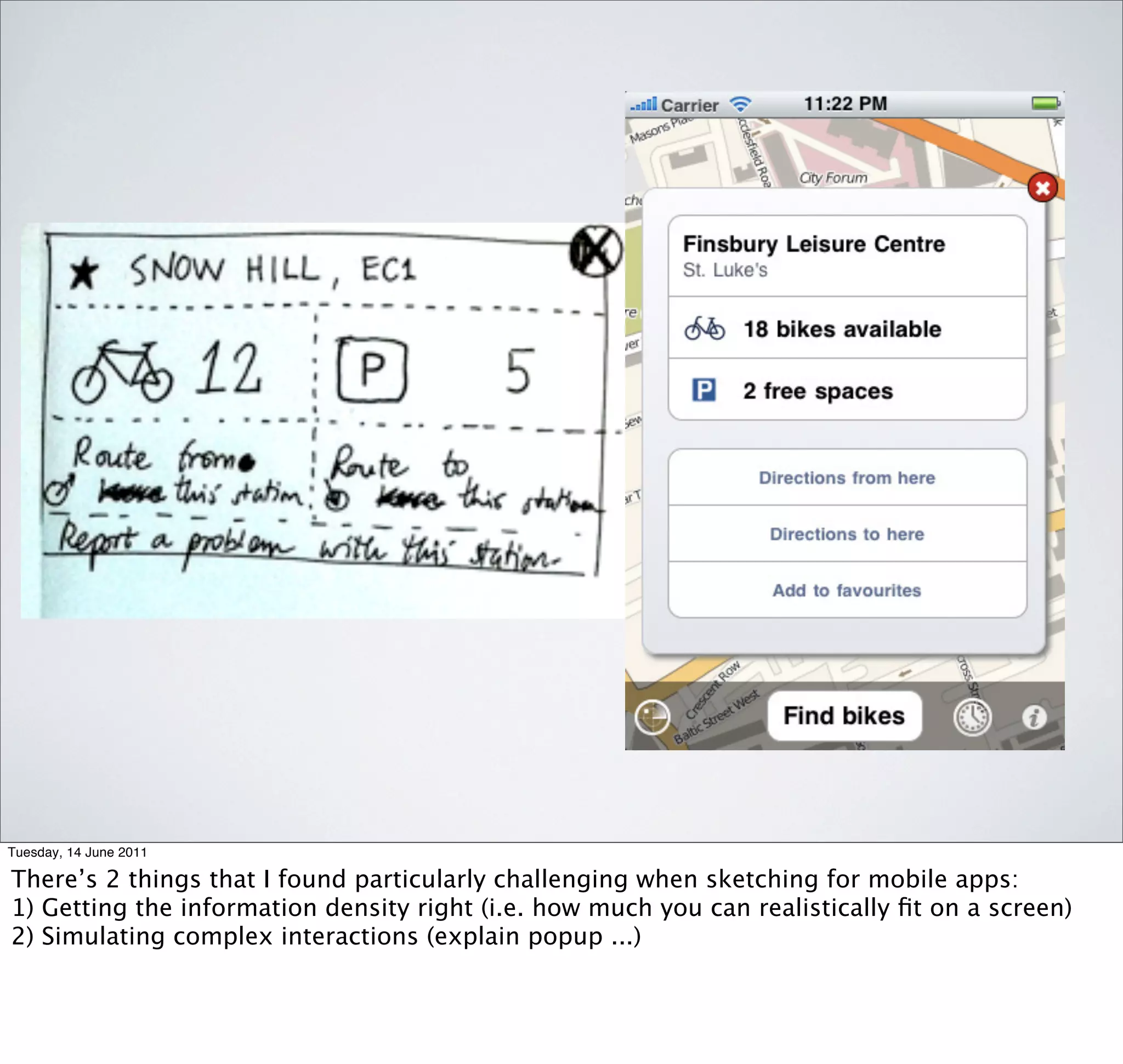 Tuesday, 14 June 2011

There’s 2 things that I found particularly challenging when sketching for mobile apps:
1) Getting the information density right (i.e. how much you can realistically ﬁt on a screen)
2) Simulating complex interactions (explain popup ...)
 