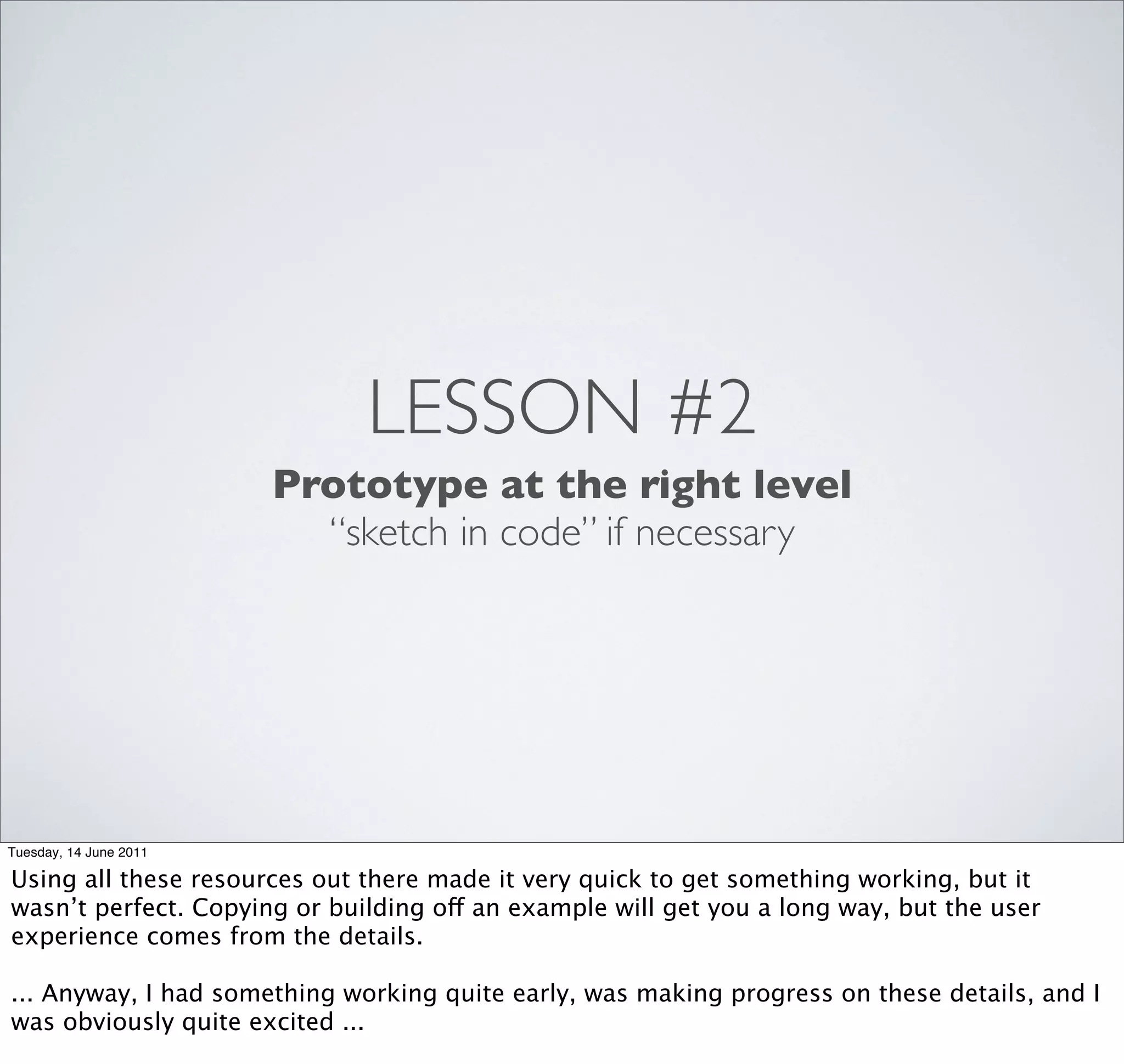 LESSON #2
                        Prototype at the right level
                          “sketch in code” if necessary




Tuesday, 14 June 2011

Using all these resources out there made it very quick to get something working, but it
wasn’t perfect. Copying or building off an example will get you a long way, but the user
experience comes from the details.

... Anyway, I had something working quite early, was making progress on these details, and I
was obviously quite excited ...
 