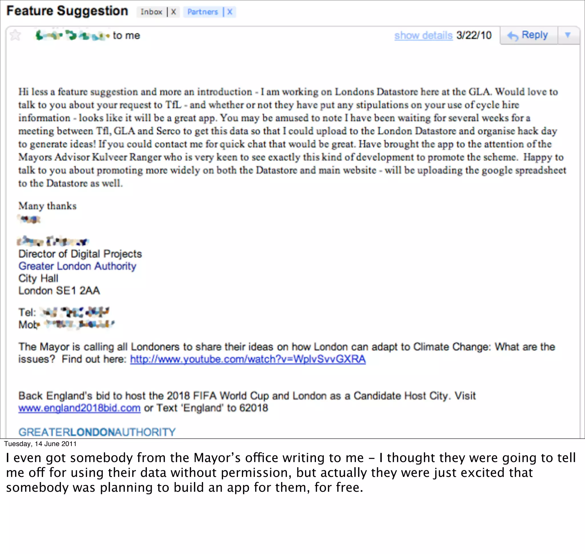 Tuesday, 14 June 2011

I even got somebody from the Mayor’s office writing to me - I thought they were going to tell
me off for using their data without permission, but actually they were just excited that
somebody was planning to build an app for them, for free.
 