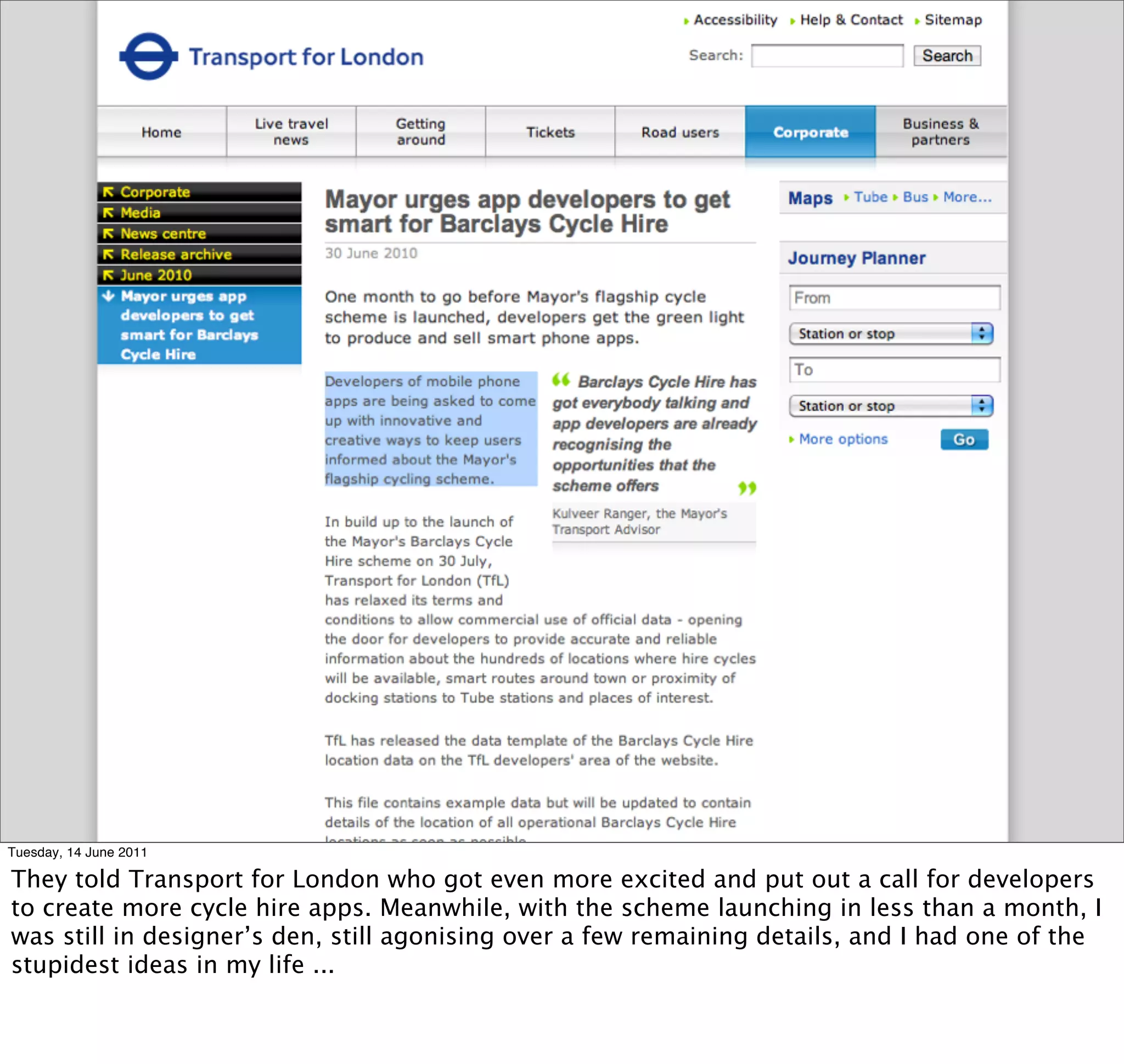 Tuesday, 14 June 2011

They told Transport for London who got even more excited and put out a call for developers
to create more cycle hire apps. Meanwhile, with the scheme launching in less than a month, I
was still in designer’s den, still agonising over a few remaining details, and I had one of the
stupidest ideas in my life ...
 