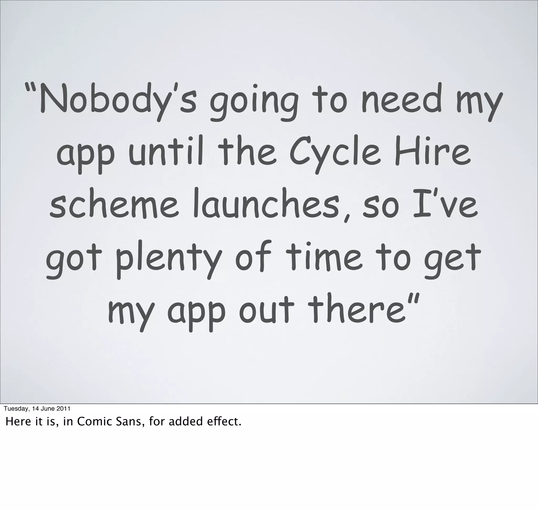 “Nobody’s going to need my
        app until the Cycle Hire
       scheme launches, so I’ve
       got plenty of time to get
           my app out there”

Tuesday, 14 June 2011

Here it is, in Comic Sans, for added effect.
 