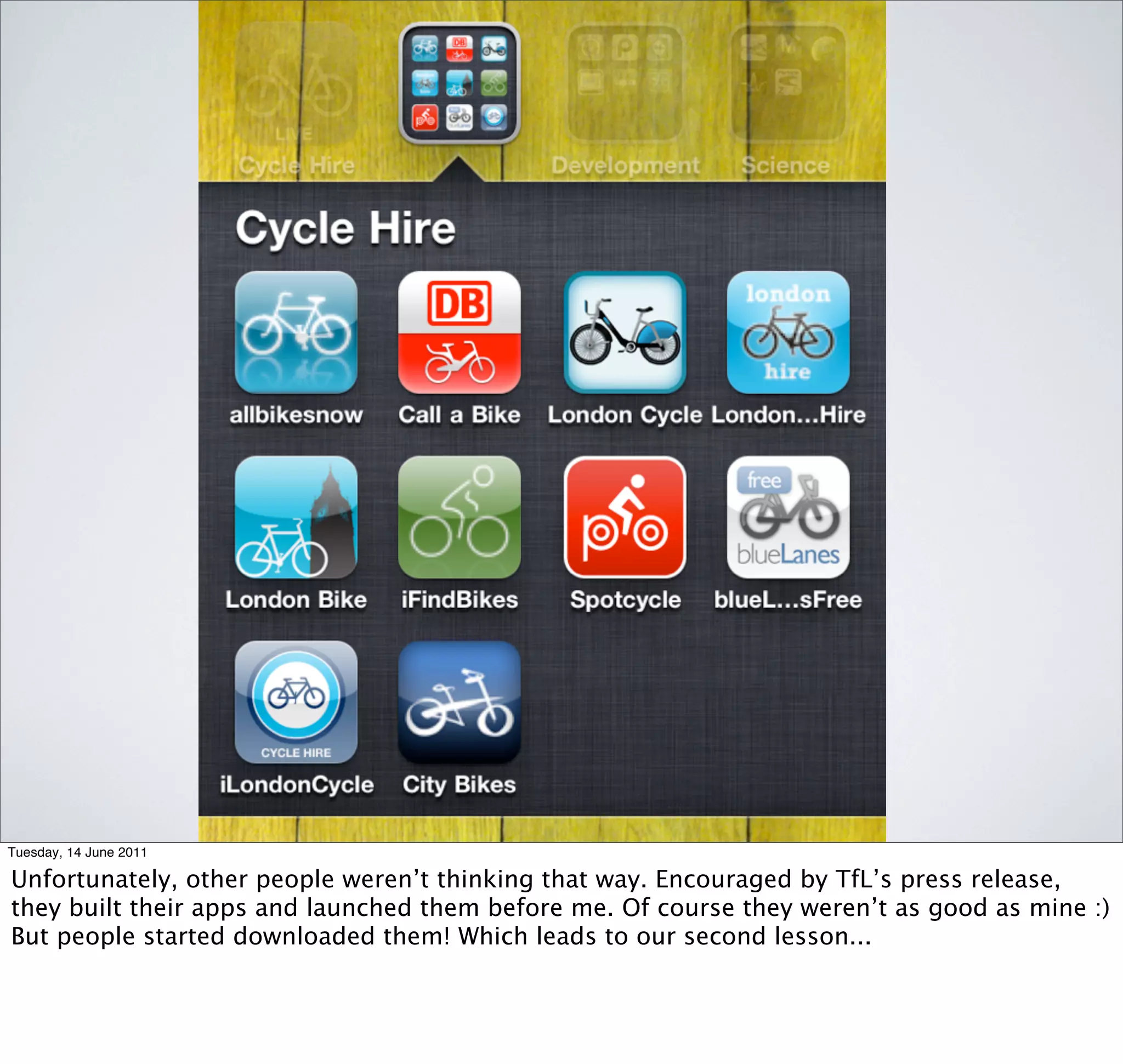 Tuesday, 14 June 2011

Unfortunately, other people weren’t thinking that way. Encouraged by TfL’s press release,
they built their apps and launched them before me. Of course they weren’t as good as mine :)
But people started downloaded them! Which leads to our second lesson...
 