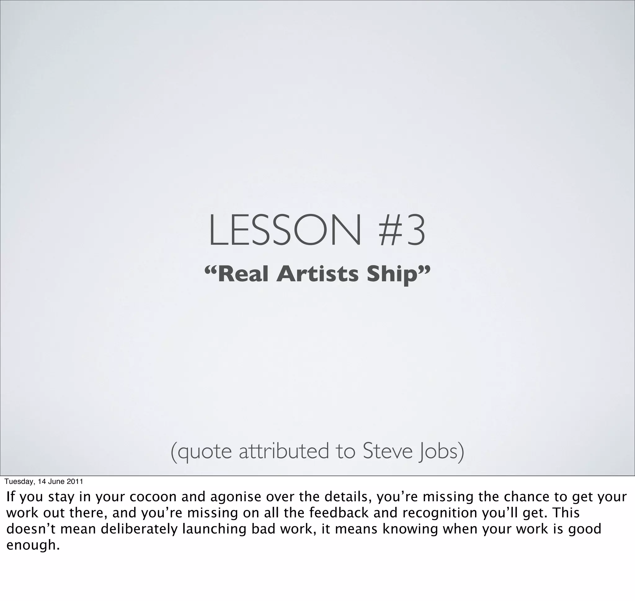 LESSON #3
                             “Real Artists Ship”




                        (quote attributed to Steve Jobs)
Tuesday, 14 June 2011

If you stay in your cocoon and agonise over the details, you’re missing the chance to get your
work out there, and you’re missing on all the feedback and recognition you’ll get. This
doesn’t mean deliberately launching bad work, it means knowing when your work is good
enough.
 