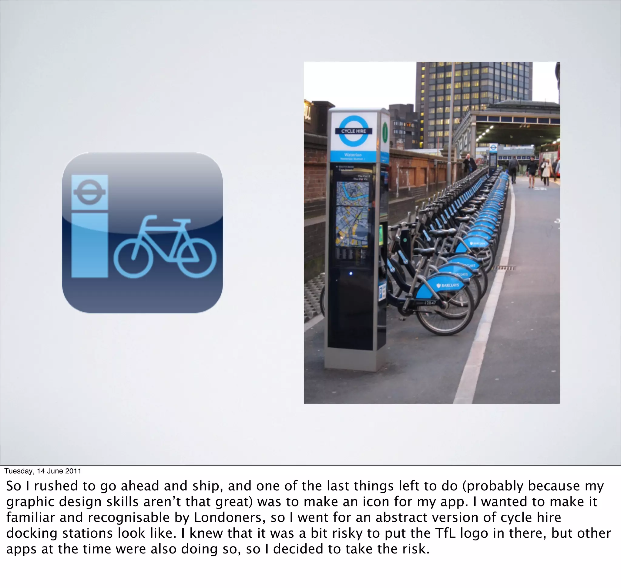 Tuesday, 14 June 2011

So I rushed to go ahead and ship, and one of the last things left to do (probably because my
graphic design skills aren’t that great) was to make an icon for my app. I wanted to make it
familiar and recognisable by Londoners, so I went for an abstract version of cycle hire
docking stations look like. I knew that it was a bit risky to put the TfL logo in there, but other
apps at the time were also doing so, so I decided to take the risk.
 