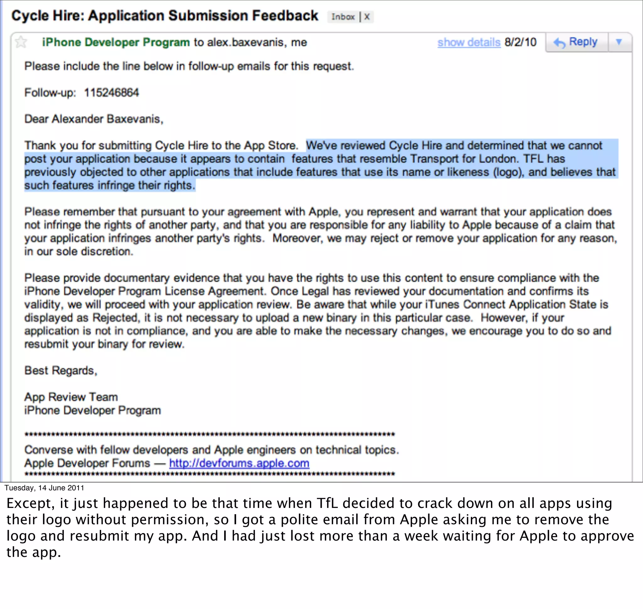Tuesday, 14 June 2011

Except, it just happened to be that time when TfL decided to crack down on all apps using
their logo without permission, so I got a polite email from Apple asking me to remove the
logo and resubmit my app. And I had just lost more than a week waiting for Apple to approve
the app.
 