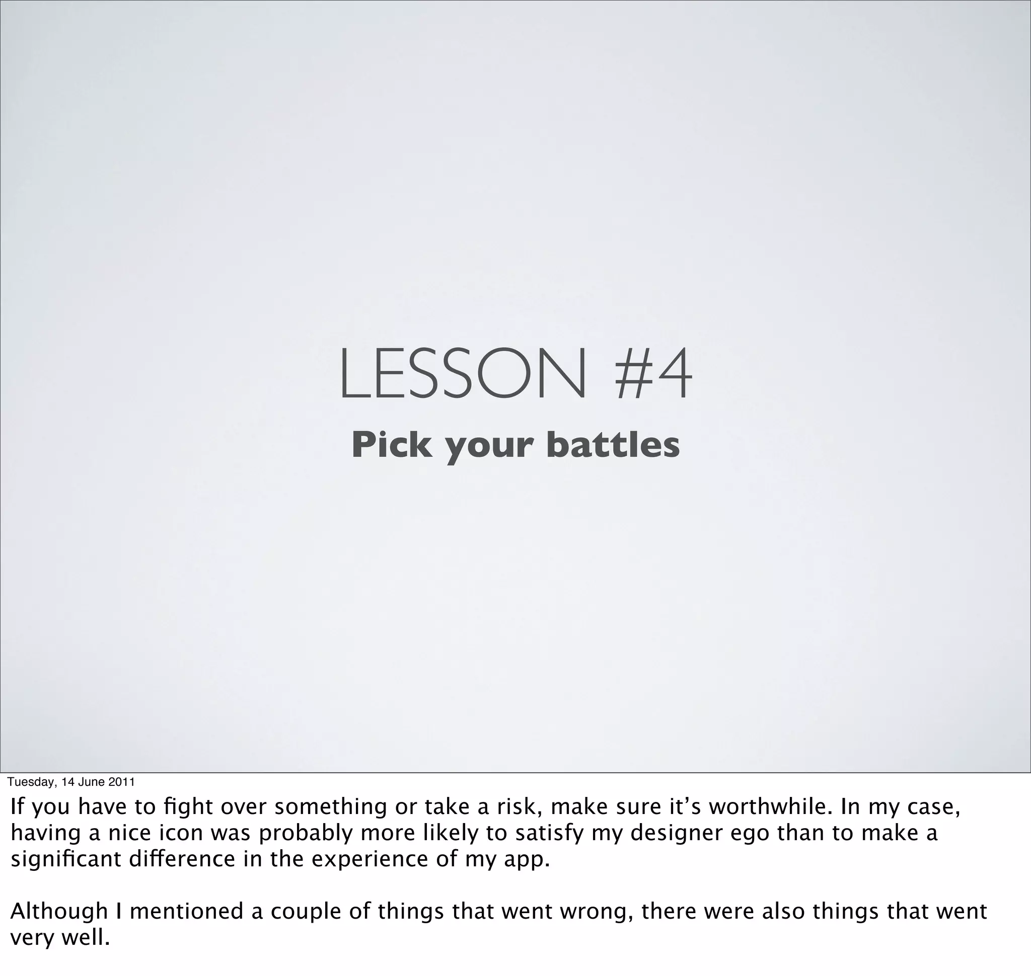 LESSON #4
                               Pick your battles




Tuesday, 14 June 2011

If you have to ﬁght over something or take a risk, make sure it’s worthwhile. In my case,
having a nice icon was probably more likely to satisfy my designer ego than to make a
signiﬁcant difference in the experience of my app.

Although I mentioned a couple of things that went wrong, there were also things that went
very well.
 