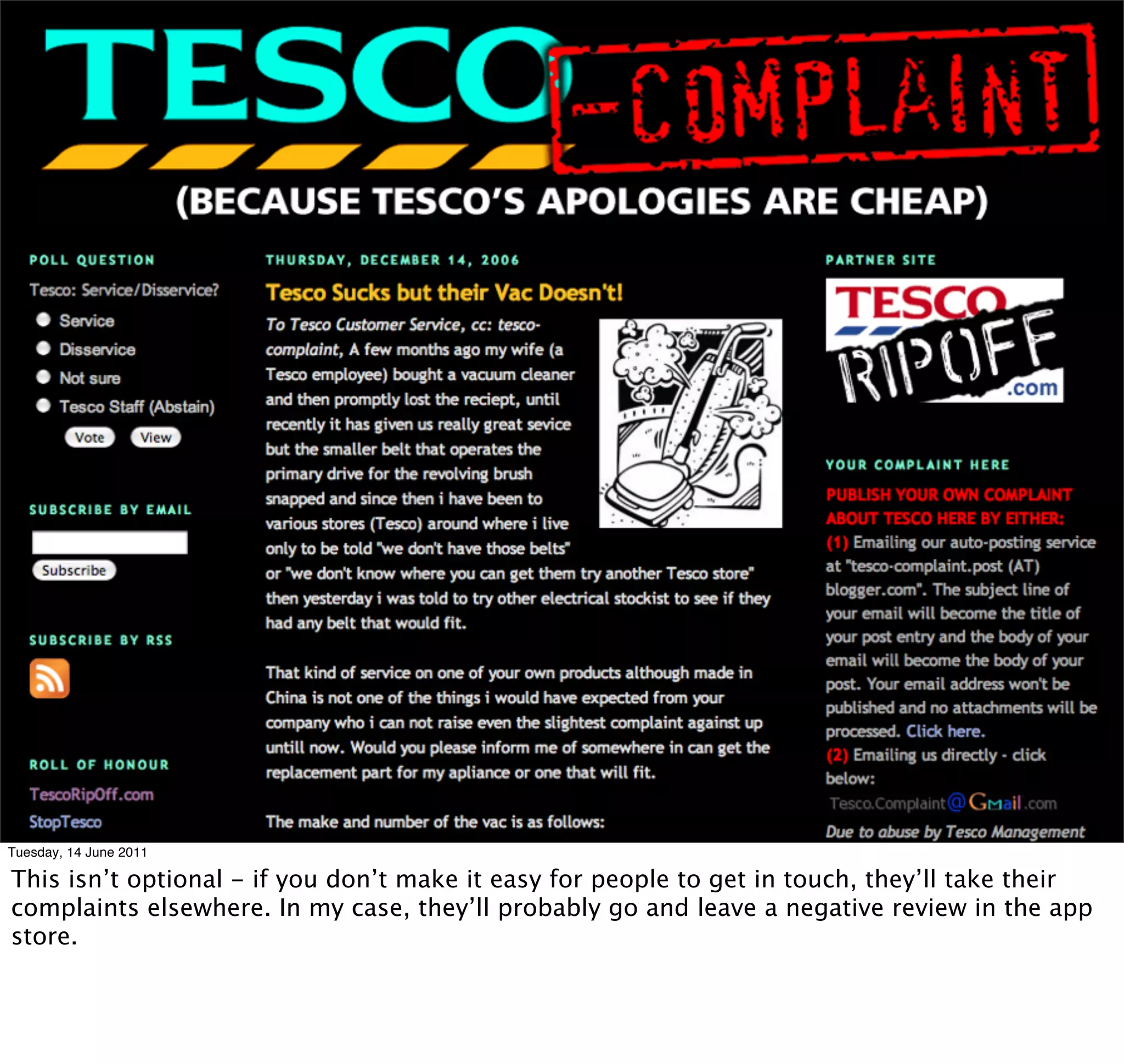 Tuesday, 14 June 2011

This isn’t optional - if you don’t make it easy for people to get in touch, they’ll take their
complaints elsewhere. In my case, they’ll probably go and leave a negative review in the app
store.
 