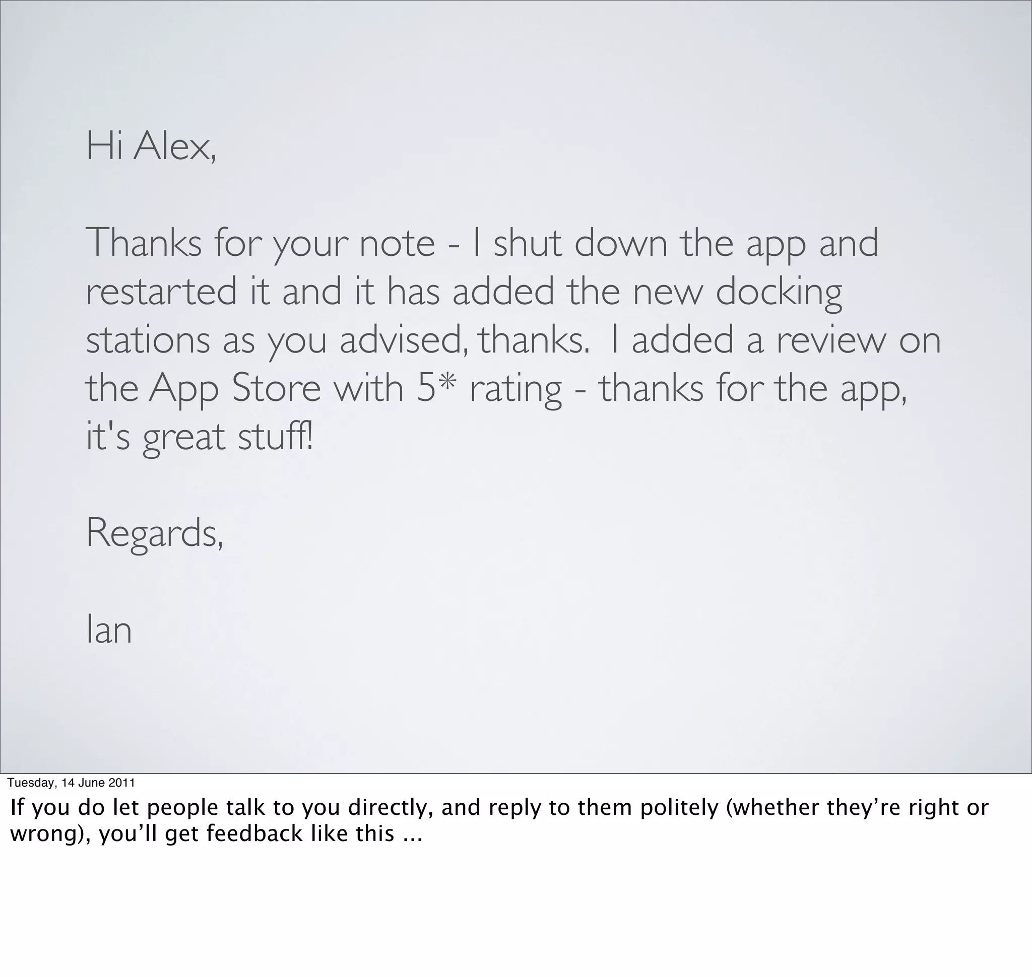 Hi Alex,

            Thanks for your note - I shut down the app and
            restarted it and it has added the new docking
            stations as you advised, thanks.  I added a review on
            the App Store with 5* rating - thanks for the app,
            it's great stuff!

            Regards,

            Ian


Tuesday, 14 June 2011

If you do let people talk to you directly, and reply to them politely (whether they’re right or
wrong), you’ll get feedback like this ...
 