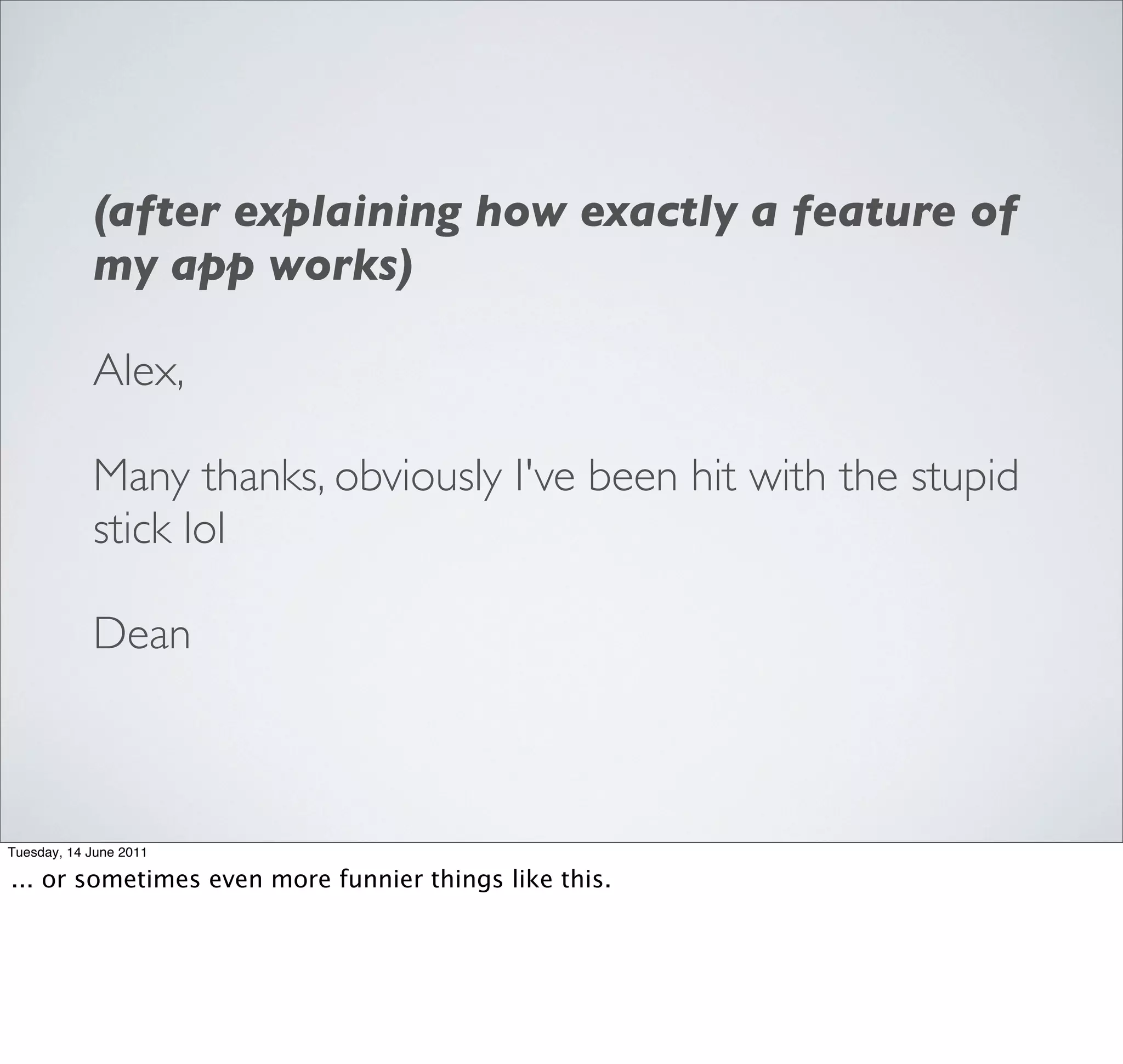 (after explaining how exactly a feature of
            my app works)

            Alex,

            Many thanks, obviously I've been hit with the stupid
            stick lol

            Dean



Tuesday, 14 June 2011

... or sometimes even more funnier things like this.
 