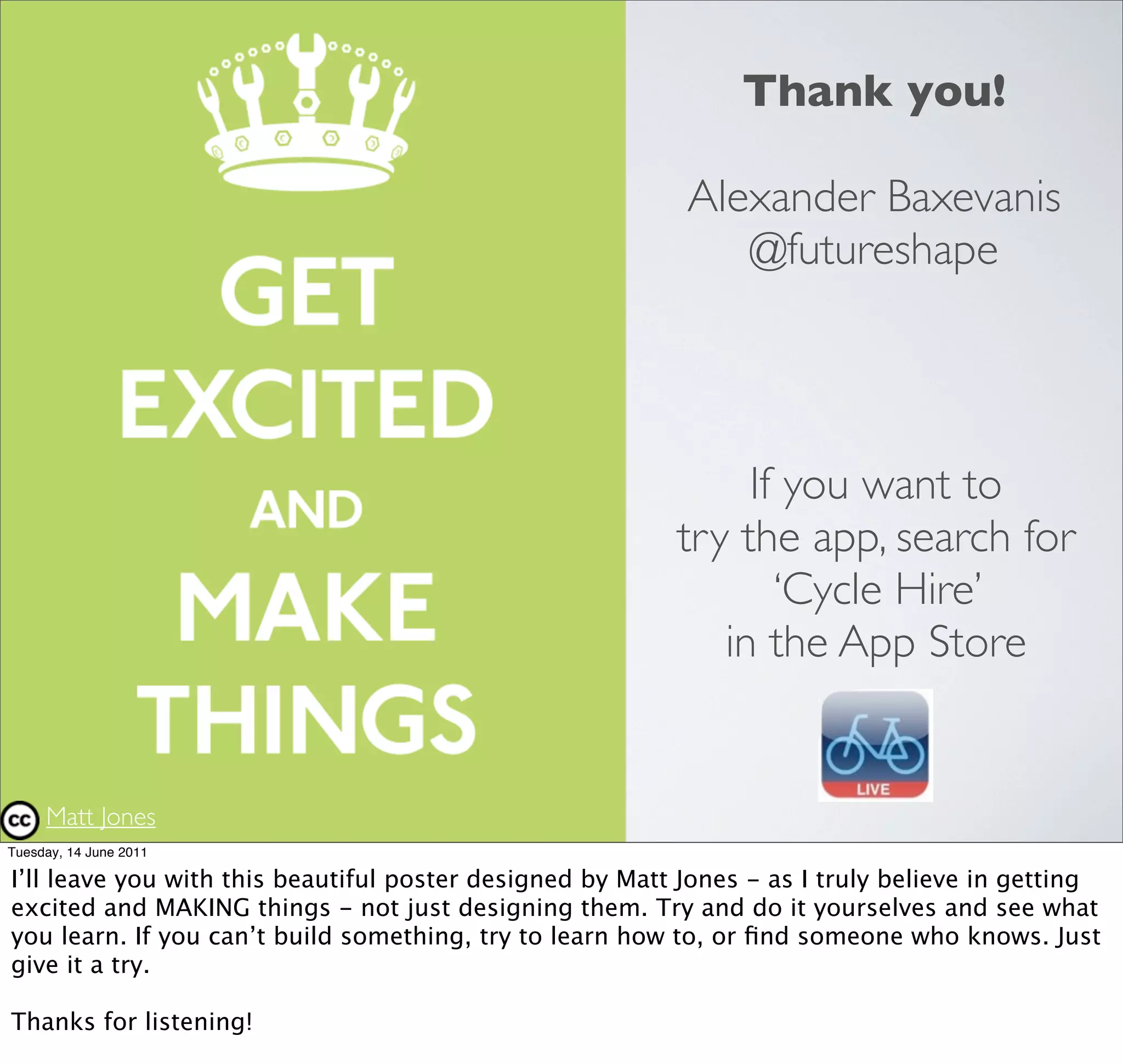 Thank you!

                                                           Alexander Baxevanis
                                                              @futureshape




                                                               If you want to
                                                          try the app, search for
                                                                 ‘Cycle Hire’
                                                             in the App Store


     Matt Jones
Tuesday, 14 June 2011

I’ll leave you with this beautiful poster designed by Matt Jones - as I truly believe in getting
excited and MAKING things - not just designing them. Try and do it yourselves and see what
you learn. If you can’t build something, try to learn how to, or ﬁnd someone who knows. Just
give it a try.

Thanks for listening!
 