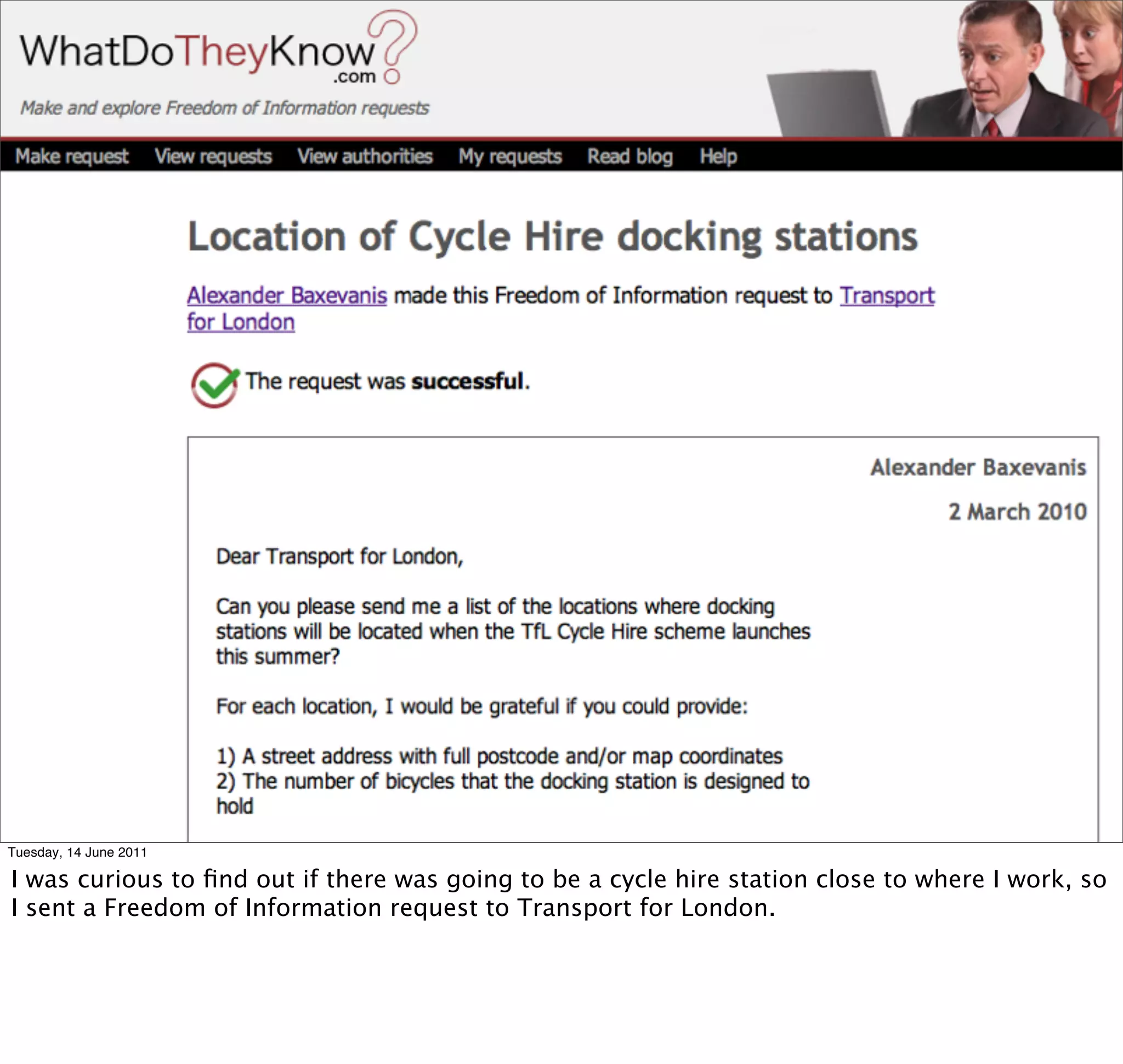 Tuesday, 14 June 2011

I was curious to ﬁnd out if there was going to be a cycle hire station close to where I work, so
I sent a Freedom of Information request to Transport for London.
 