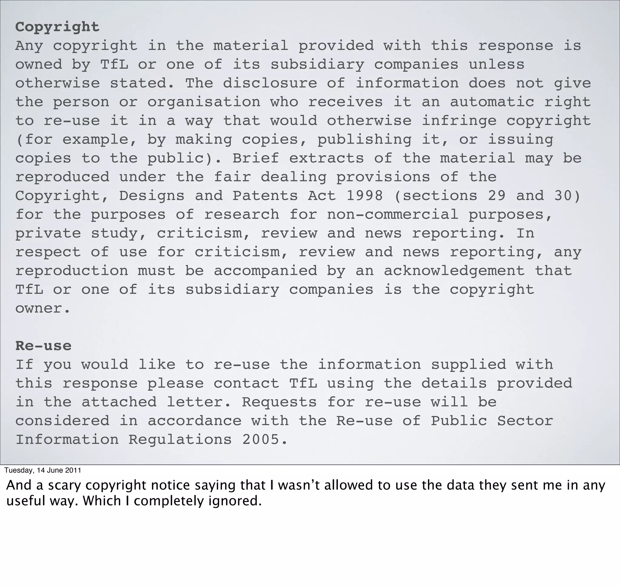Copyright
  Any copyright in the material provided with this response is
  owned by TfL or one of its subsidiary companies unless
  otherwise stated. The disclosure of information does not give
  the person or organisation who receives it an automatic right
  to re-use it in a way that would otherwise infringe copyright
  (for example, by making copies, publishing it, or issuing
  copies to the public). Brief extracts of the material may be
  reproduced under the fair dealing provisions of the
  Copyright, Designs and Patents Act 1998 (sections 29 and 30)
  for the purposes of research for non-commercial purposes,
  private study, criticism, review and news reporting. In
  respect of use for criticism, review and news reporting, any
  reproduction must be accompanied by an acknowledgement that
  TfL or one of its subsidiary companies is the copyright
  owner.

  Re-use
  If you would like to re-use the information supplied with
  this response please contact TfL using the details provided
  in the attached letter. Requests for re-use will be
  considered in accordance with the Re-use of Public Sector
  Information Regulations 2005.
Tuesday, 14 June 2011

And a scary copyright notice saying that I wasn’t allowed to use the data they sent me in any
useful way. Which I completely ignored.
 
