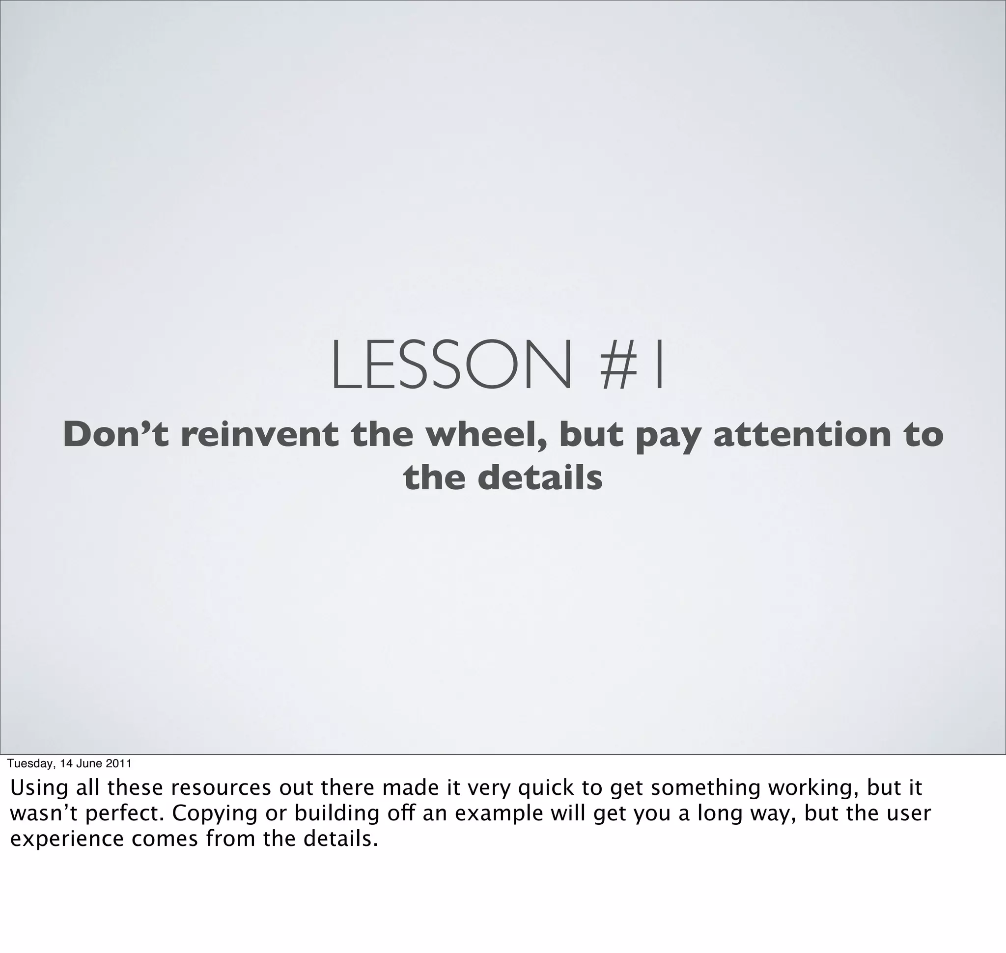 LESSON #1
         Don’t reinvent the wheel, but pay attention to
                          the details




Tuesday, 14 June 2011

Using all these resources out there made it very quick to get something working, but it
wasn’t perfect. Copying or building off an example will get you a long way, but the user
experience comes from the details.
 