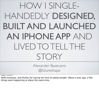 HOW I SINGLE-
   HANDEDLY DESIGNED,
   BUILT AND LAUNCHED
    AN IPHONE APP AND
     LIVED TO TELL THE
           STORY
                              Alexander Baxevanis
                                 @futureshape
Tuesday, 14 June 2011

Hello everyone, and thanks for having me here to speak tonight. About a year ago, a few
things were happening at about the same time.
 