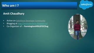 Who am I ?
Amit Chaudhary
• Active on Salesforce Developer Community
• Blogging at http://amitsalesforce.blogspot.in/
• Co-Organizer of :- FarmingtonHillsSFDCDug
 
