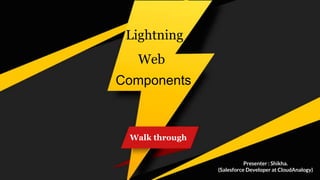 Walk through
Lightning
Web
Components
Presenter : Shikha.
(Salesforce Developer at CloudAnalogy)
 