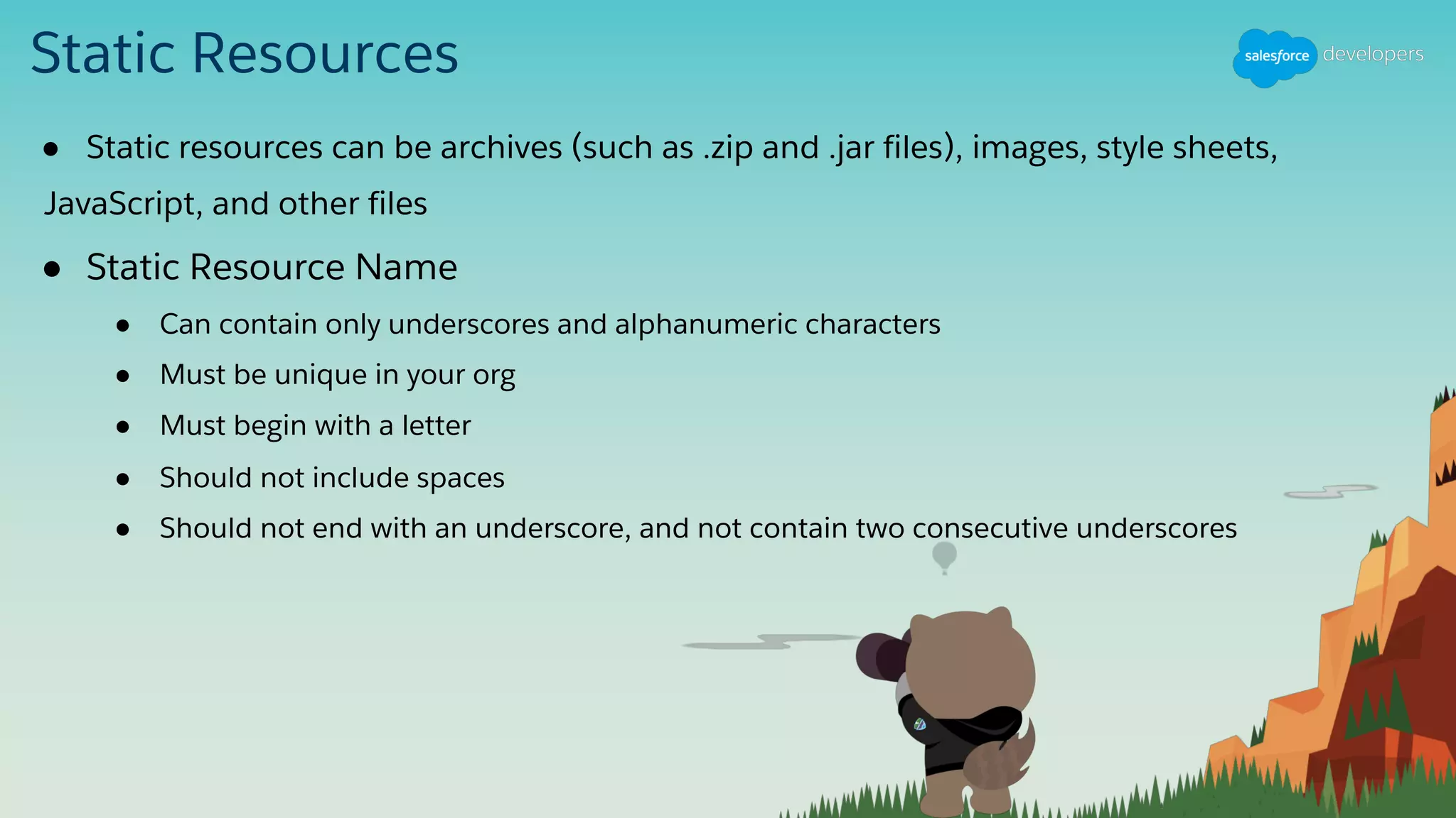 Static Resources
● Static resources can be archives (such as .zip and .jar files), images, style sheets,
JavaScript, and other files
● Static Resource Name
● Can contain only underscores and alphanumeric characters
● Must be unique in your org
● Must begin with a letter
● Should not include spaces
● Should not end with an underscore, and not contain two consecutive underscores
 