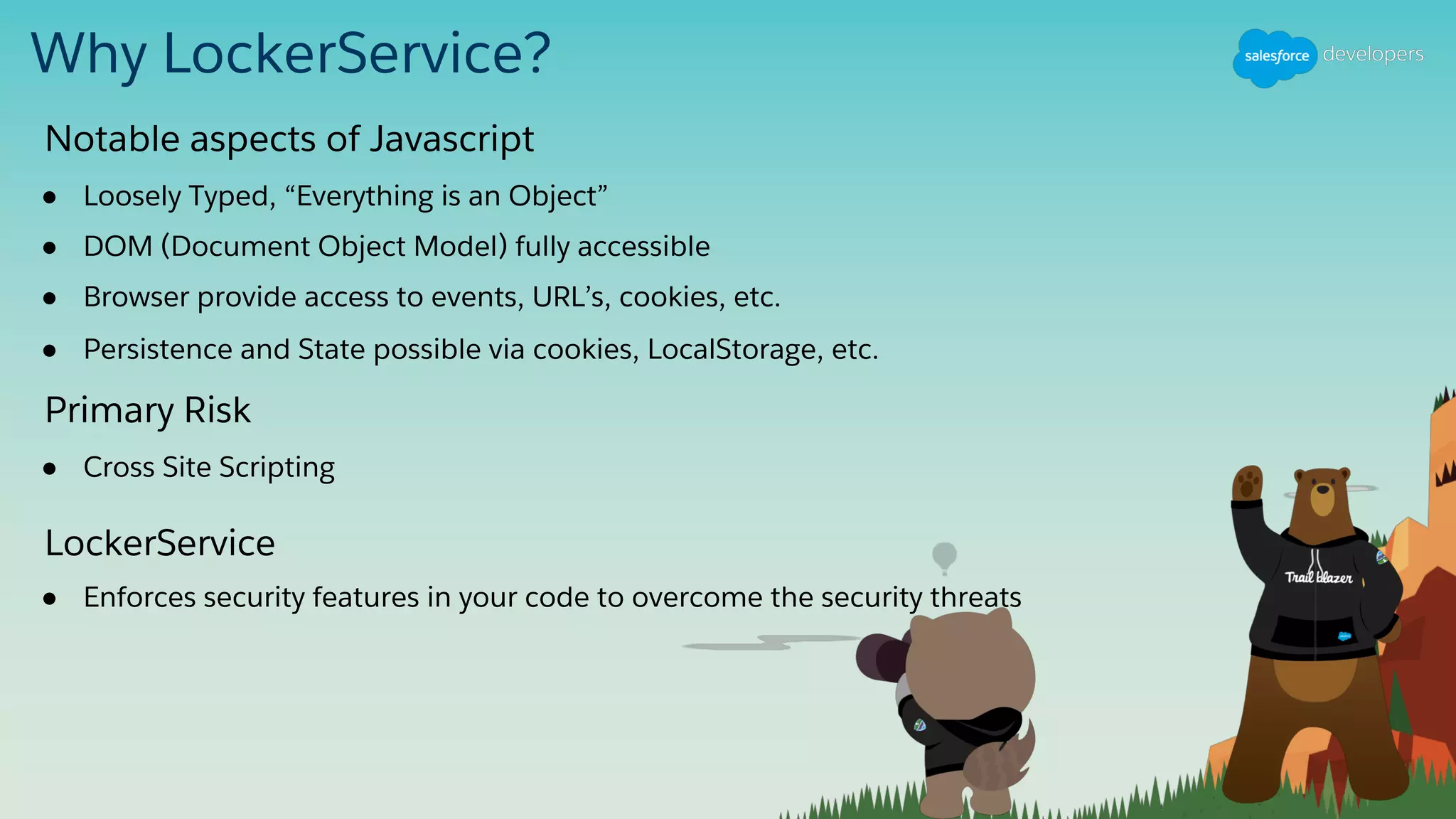 Why LockerService?
● Loosely Typed, “Everything is an Object”
● DOM (Document Object Model) fully accessible
● Browser provide access to events, URL’s, cookies, etc.
● Persistence and State possible via cookies, LocalStorage, etc.
Notable aspects of Javascript
● Cross Site Scripting
Primary Risk
● Enforces security features in your code to overcome the security threats
LockerService
 