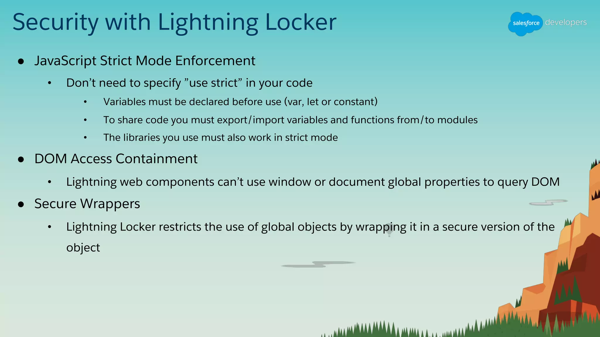 Security with Lightning Locker
● JavaScript Strict Mode Enforcement
• Don’t need to specify ”use strict” in your code
• Variables must be declared before use (var, let or constant)
• To share code you must export/import variables and functions from/to modules
• The libraries you use must also work in strict mode
● DOM Access Containment
• Lightning web components can’t use window or document global properties to query DOM
● Secure Wrappers
• Lightning Locker restricts the use of global objects by wrapping it in a secure version of the
object
 
