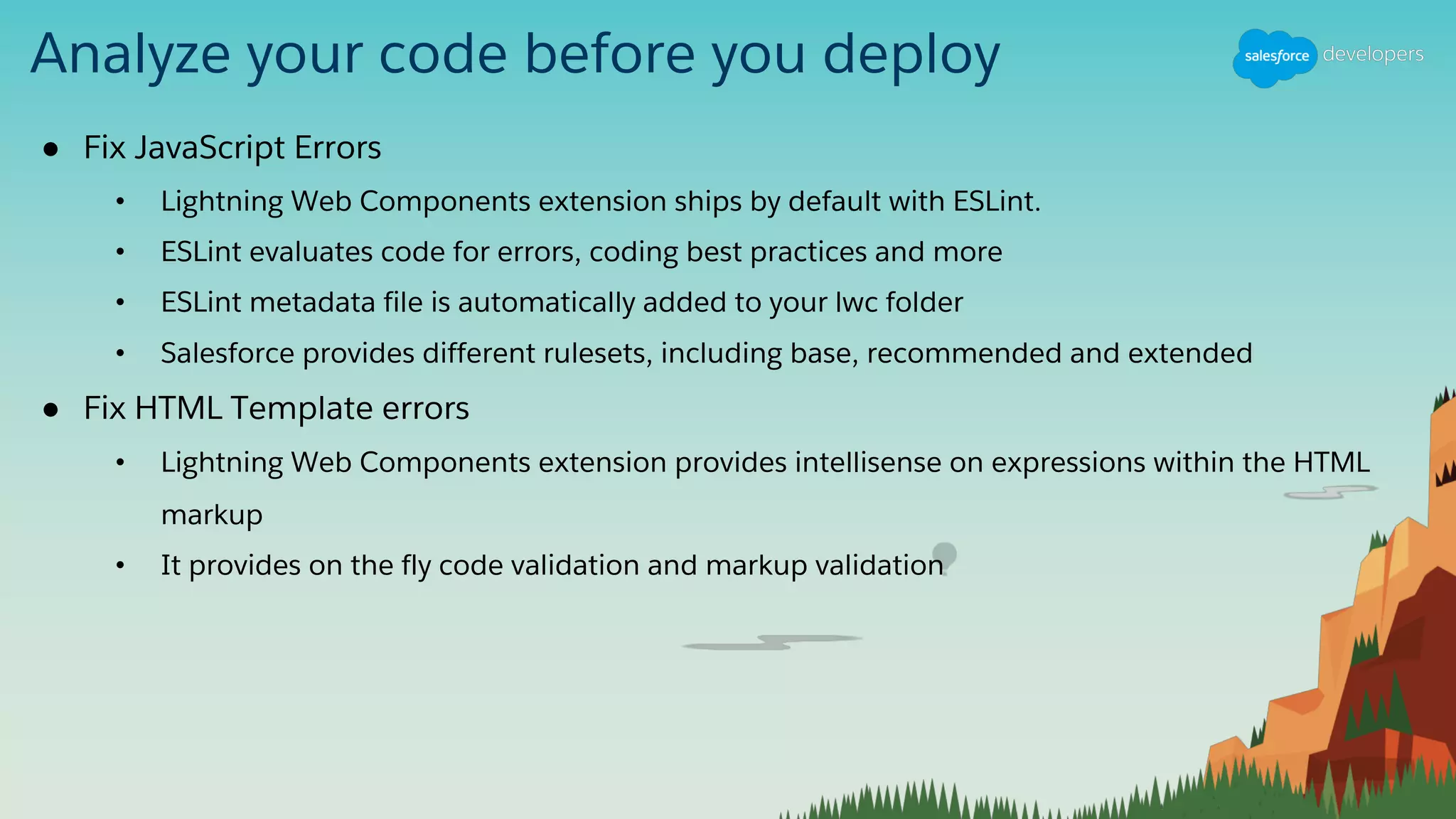 Analyze your code before you deploy
● Fix JavaScript Errors
• Lightning Web Components extension ships by default with ESLint.
• ESLint evaluates code for errors, coding best practices and more
• ESLint metadata file is automatically added to your lwc folder
• Salesforce provides different rulesets, including base, recommended and extended
● Fix HTML Template errors
• Lightning Web Components extension provides intellisense on expressions within the HTML
markup
• It provides on the fly code validation and markup validation
 
