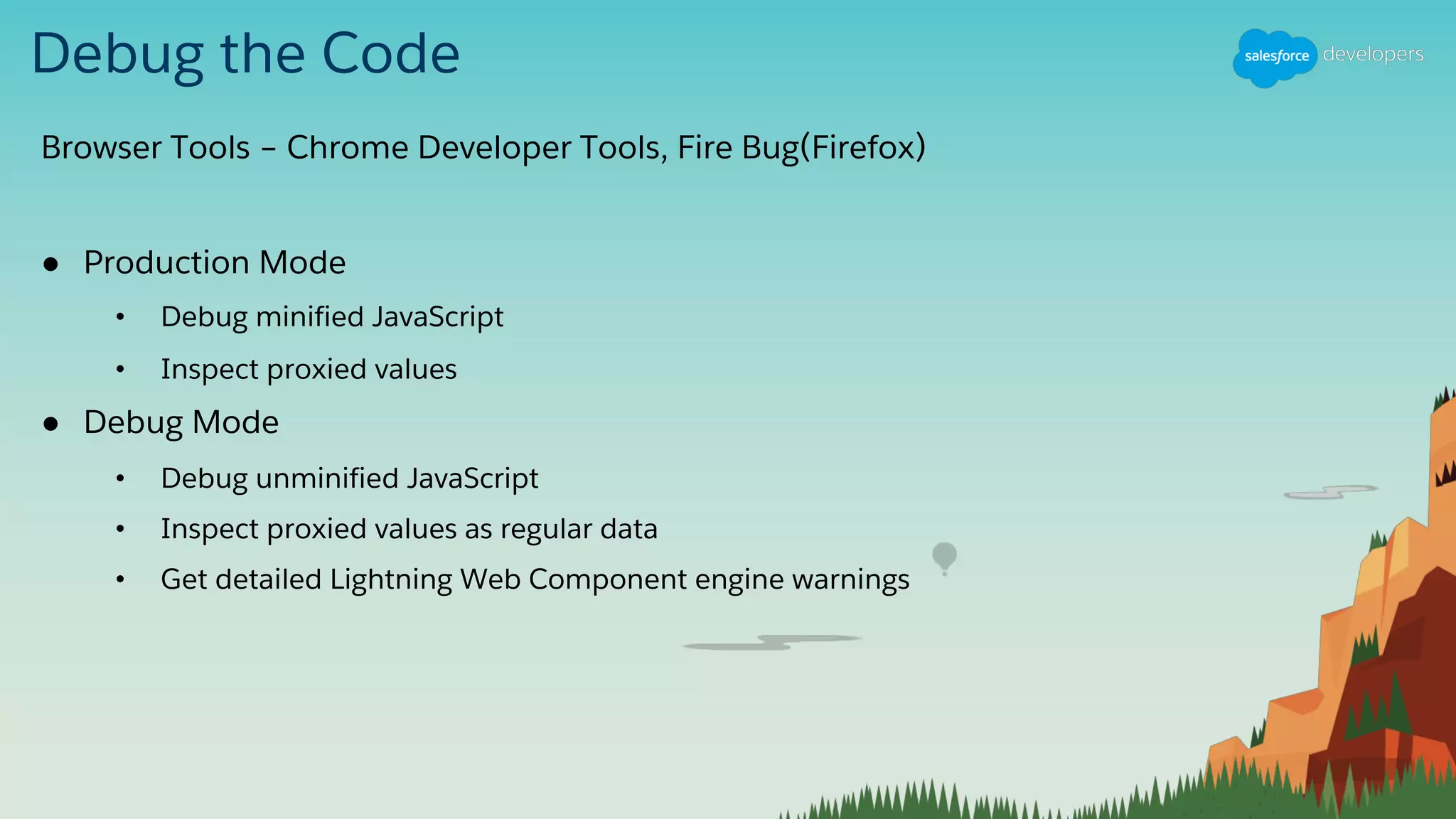 Debug the Code
Browser Tools – Chrome Developer Tools, Fire Bug(Firefox)
● Production Mode
• Debug minified JavaScript
• Inspect proxied values
● Debug Mode
• Debug unminified JavaScript
• Inspect proxied values as regular data
• Get detailed Lightning Web Component engine warnings
 