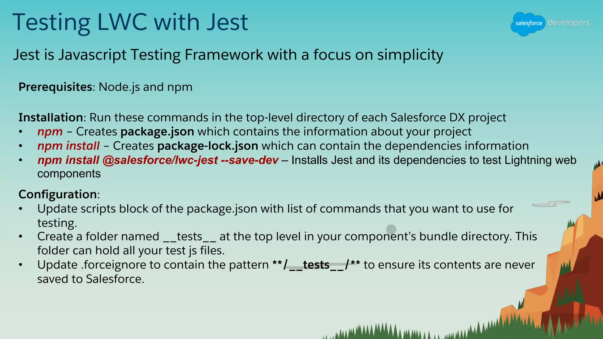 Testing LWC with Jest
Jest is Javascript Testing Framework with a focus on simplicity
Prerequisites: Node.js and npm
Installation: Run these commands in the top-level directory of each Salesforce DX project
• npm – Creates package.json which contains the information about your project
• npm install – Creates package-lock.json which can contain the dependencies information
• npm install @salesforce/lwc-jest --save-dev – Installs Jest and its dependencies to test Lightning web
components
Configuration:
• Update scripts block of the package.json with list of commands that you want to use for
testing.
• Create a folder named __tests__ at the top level in your component’s bundle directory. This
folder can hold all your test js files.
• Update .forceignore to contain the pattern **/__tests__/** to ensure its contents are never
saved to Salesforce.
 