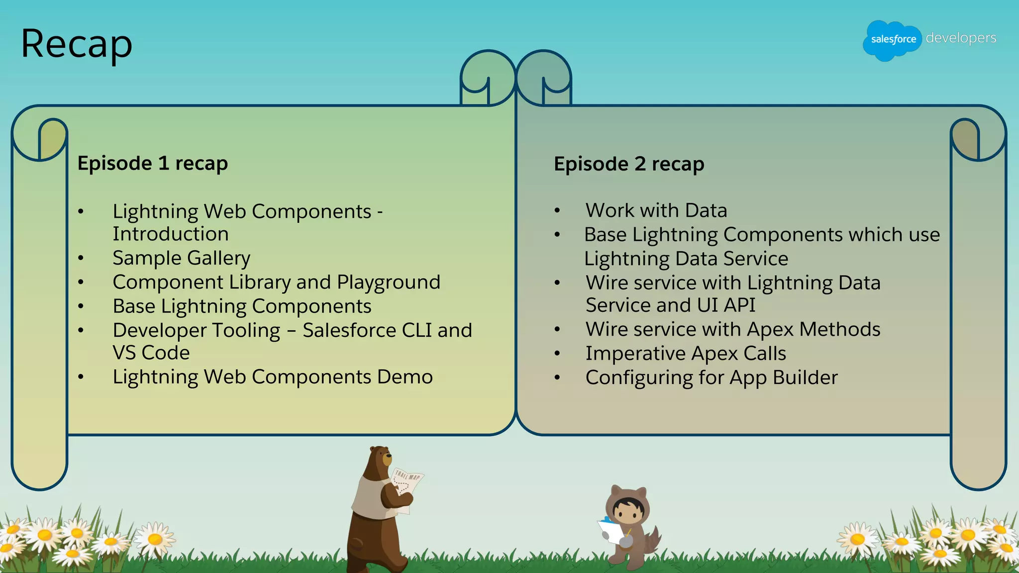 Recap
Episode 1 recap
• Lightning Web Components -
Introduction
• Sample Gallery
• Component Library and Playground
• Base Lightning Components
• Developer Tooling – Salesforce CLI and
VS Code
• Lightning Web Components Demo
Episode 2 recap
• Work with Data
• Base Lightning Components which use
Lightning Data Service
• Wire service with Lightning Data
Service and UI API
• Wire service with Apex Methods
• Imperative Apex Calls
• Configuring for App Builder
 