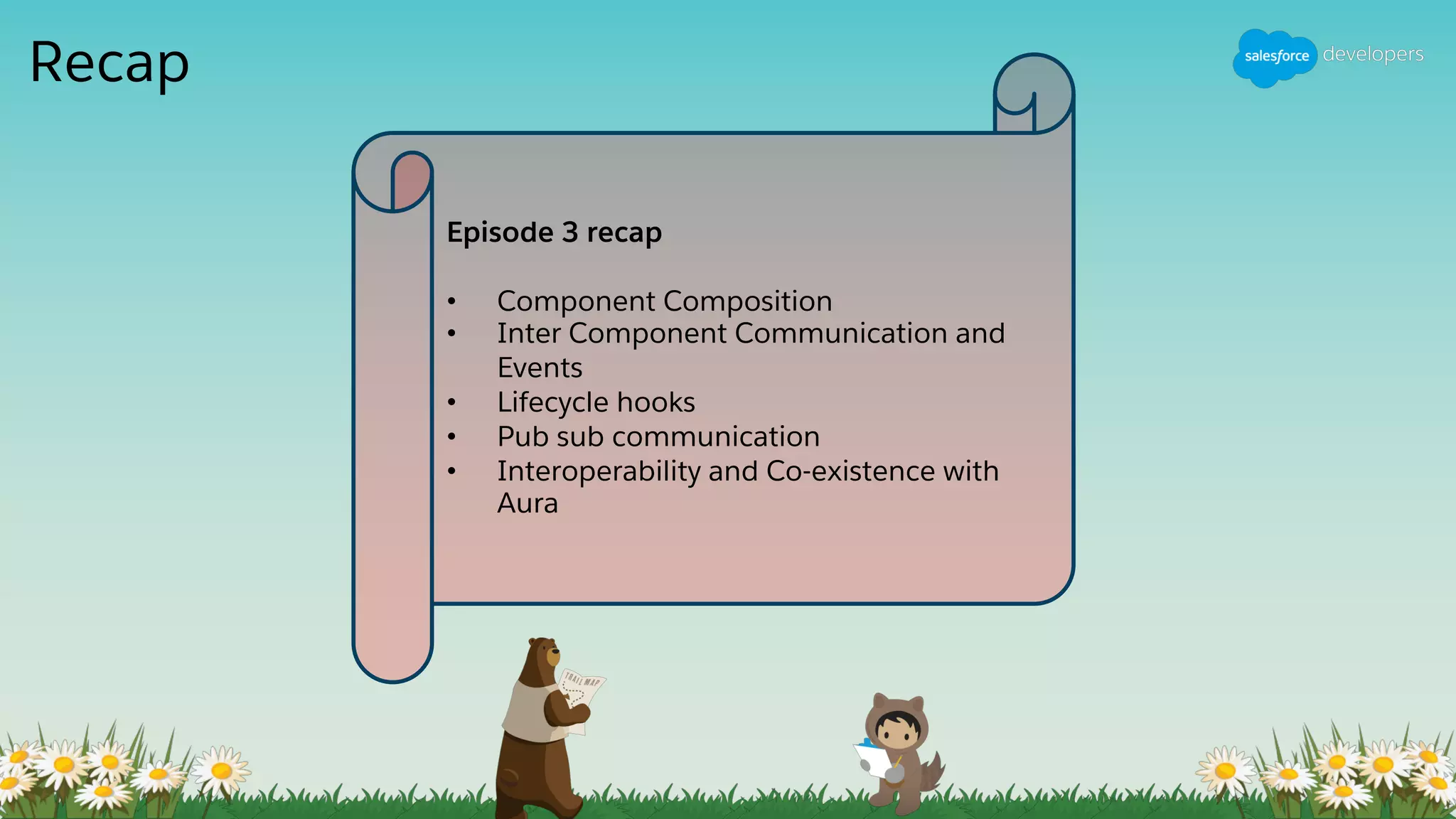 Recap
Episode 3 recap
• Component Composition
• Inter Component Communication and
Events
• Lifecycle hooks
• Pub sub communication
• Interoperability and Co-existence with
Aura
 