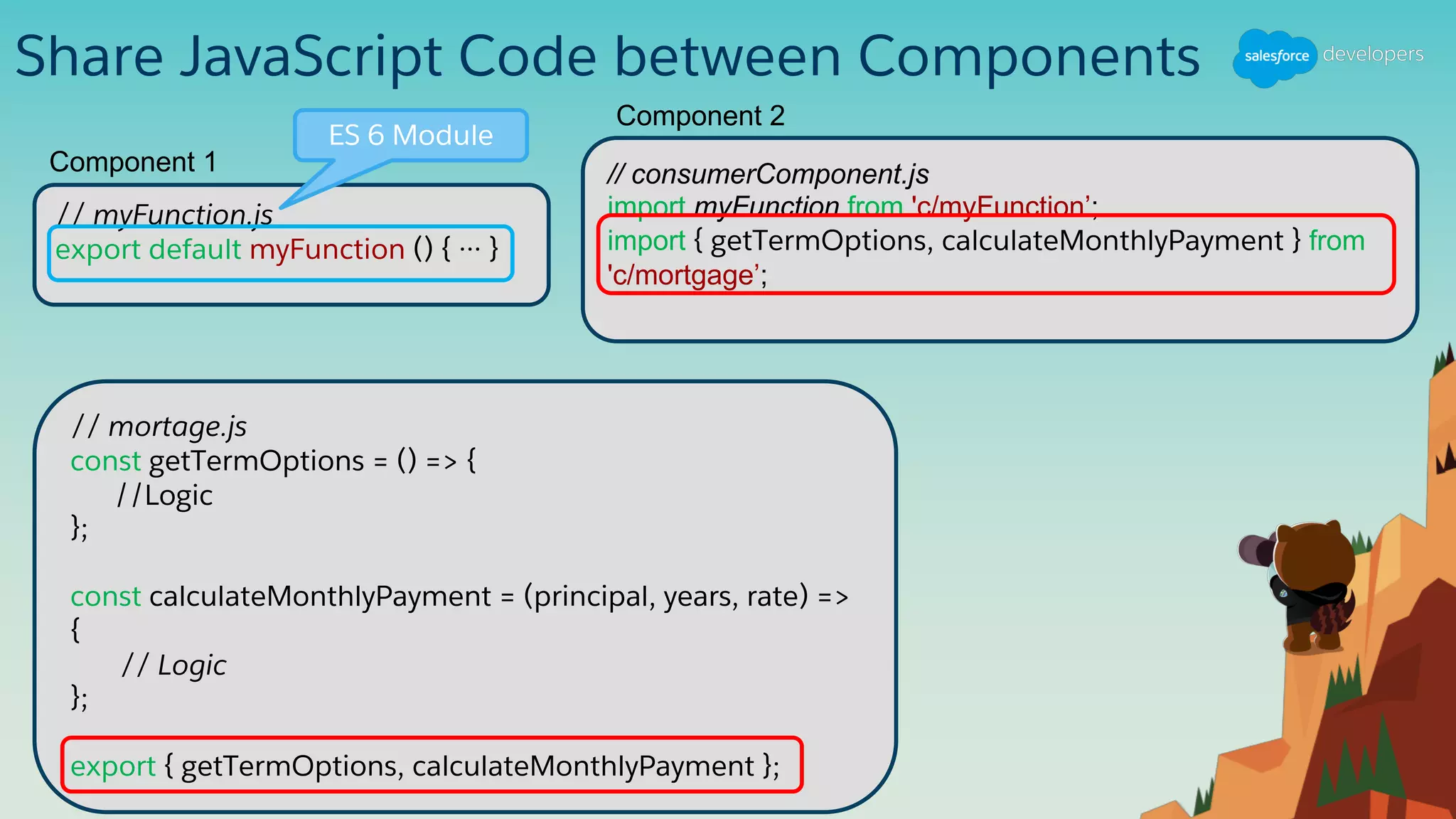 Share JavaScript Code between Components
// myFunction.js
export default myFunction () { ··· }
Component 1
ES 6 Module
// consumerComponent.js
import myFunction from 'c/myFunction’;
import { getTermOptions, calculateMonthlyPayment } from
'c/mortgage’;
Component 2
// mortage.js
const getTermOptions = () => {
//Logic
};
const calculateMonthlyPayment = (principal, years, rate) =>
{
// Logic
};
export { getTermOptions, calculateMonthlyPayment };
 
