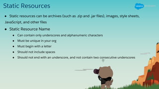 Static Resources
● Static resources can be archives (such as .zip and .jar files), images, style sheets,
JavaScript, and other files
● Static Resource Name
● Can contain only underscores and alphanumeric characters
● Must be unique in your org
● Must begin with a letter
● Should not include spaces
● Should not end with an underscore, and not contain two consecutive underscores
 