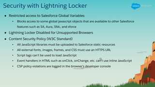 Security with Lightning Locker
● Restricted access to Salesforce Global Variables
• Blocks access to some global javascript objects that are available to other Salesforce
features such as $A, Aura, Sfdc, and sforce
● Lightning Locker Disabled for Unsupported Browsers
● Content Security Policy (W3C Standard)
• All JavaScript libraries must be uploaded to Salesforce static resources
• All external fonts, images, frames, and CSS must use an HTTPS URL
• Script tags can’t be used to load JavaScript
• Event handlers in HTML such as onClick, onChange, etc. can’t use inline JavaScript
• CSP policy violations are logged in the browser’s developer console
 