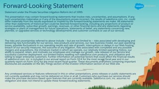 Forward-Looking Statement
Statement under the Private Securities Litigation Reform Act of 1995:
This presentation may contain forward-looking statements that involve risks, uncertainties, and assumptions. If any
such uncertainties materialize or if any of the assumptions proves incorrect, the results of salesforce.com, inc. could
differ materially from the results expressed or implied by the forward-looking statements we make. All statements
other than statements of historical fact could be deemed forward-looking, including any projections of product or
service availability, subscriber growth, earnings, revenues, or other financial items and any statements regarding
strategies or plans of management for future operations, statements of belief, any statements concerning new,
planned, or upgraded services or technology developments and customer contracts or use of our services.
The risks and uncertainties referred to above include – but are not limited to – risks associated with developing and
delivering new functionality for our service, new products and services, our new business model, our past operating
losses, possible fluctuations in our operating results and rate of growth, interruptions or delays in our Web hosting,
breach of our security measures, the outcome of any litigation, risks associated with completed and any possible
mergers and acquisitions, the immature market in which we operate, our relatively limited operating history, our
ability to expand, retain, and motivate our employees and manage our growth, new releases of our service and
successful customer deployment, our limited history reselling non-salesforce.com products, and utilization and
selling to larger enterprise customers. Further information on potential factors that could affect the financial results
of salesforce.com, inc. is included in our annual report on Form 10-K for the most recent fiscal year and in our
quarterly report on Form 10-Q for the most recent fiscal quarter. These documents and others containing important
disclosures are available on the SEC Filings section of the Investor Information section of our Web site.
Any unreleased services or features referenced in this or other presentations, press releases or public statements are
not currently available and may not be delivered on time or at all. Customers who purchase our services should
make the purchase decisions based upon features that are currently available. Salesforce.com, inc. assumes no
obligation and does not intend to update these forward-looking statements.
 