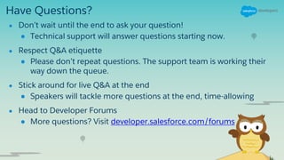 Have Questions?
● Don’t wait until the end to ask your question!
● Technical support will answer questions starting now.
● Respect Q&A etiquette
● Please don’t repeat questions. The support team is working their
way down the queue.
● Stick around for live Q&A at the end
● Speakers will tackle more questions at the end, time-allowing
● Head to Developer Forums
● More questions? Visit developer.salesforce.com/forums
 