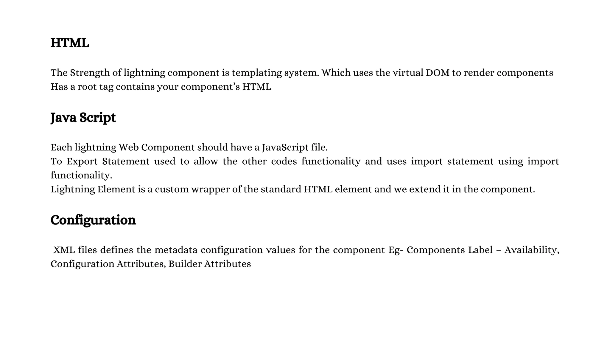 HTML The Strength of lightning component is templating system. Which uses the virtual DOM to render components Has a root tag contains your component’s HTML Java Script Each lightning Web Component should have a JavaScript file. To Export Statement used to allow the other codes functionality and uses import statement using import functionality. Lightning Element is a custom wrapper of the standard HTML element and we extend it in the component. Configuration XML files defines the metadata configuration values for the component Eg- Components Label – Availability, Configuration Attributes, Builder Attributes 