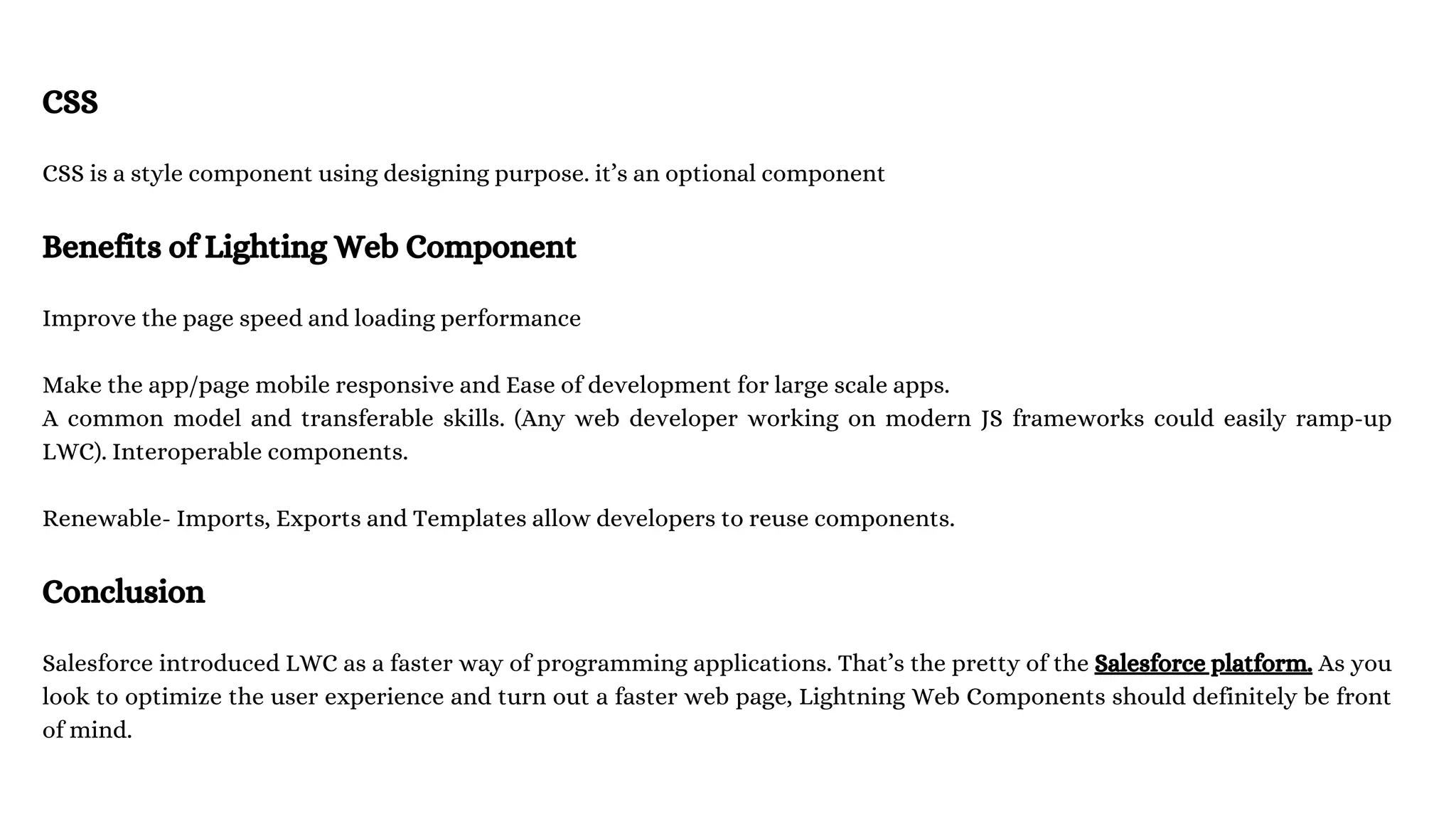 CSS CSS is a style component using designing purpose. it’s an optional component Benefits of Lighting Web Component Improve the page speed and loading performance Make the app/page mobile responsive and Ease of development for large scale apps. A common model and transferable skills. (Any web developer working on modern JS frameworks could easily ramp-up LWC). Interoperable components. Renewable- Imports, Exports and Templates allow developers to reuse components. Conclusion Salesforce introduced LWC as a faster way of programming applications. That’s the pretty of the Salesforce platform. As you look to optimize the user experience and turn out a faster web page, Lightning Web Components should definitely be front of mind. 