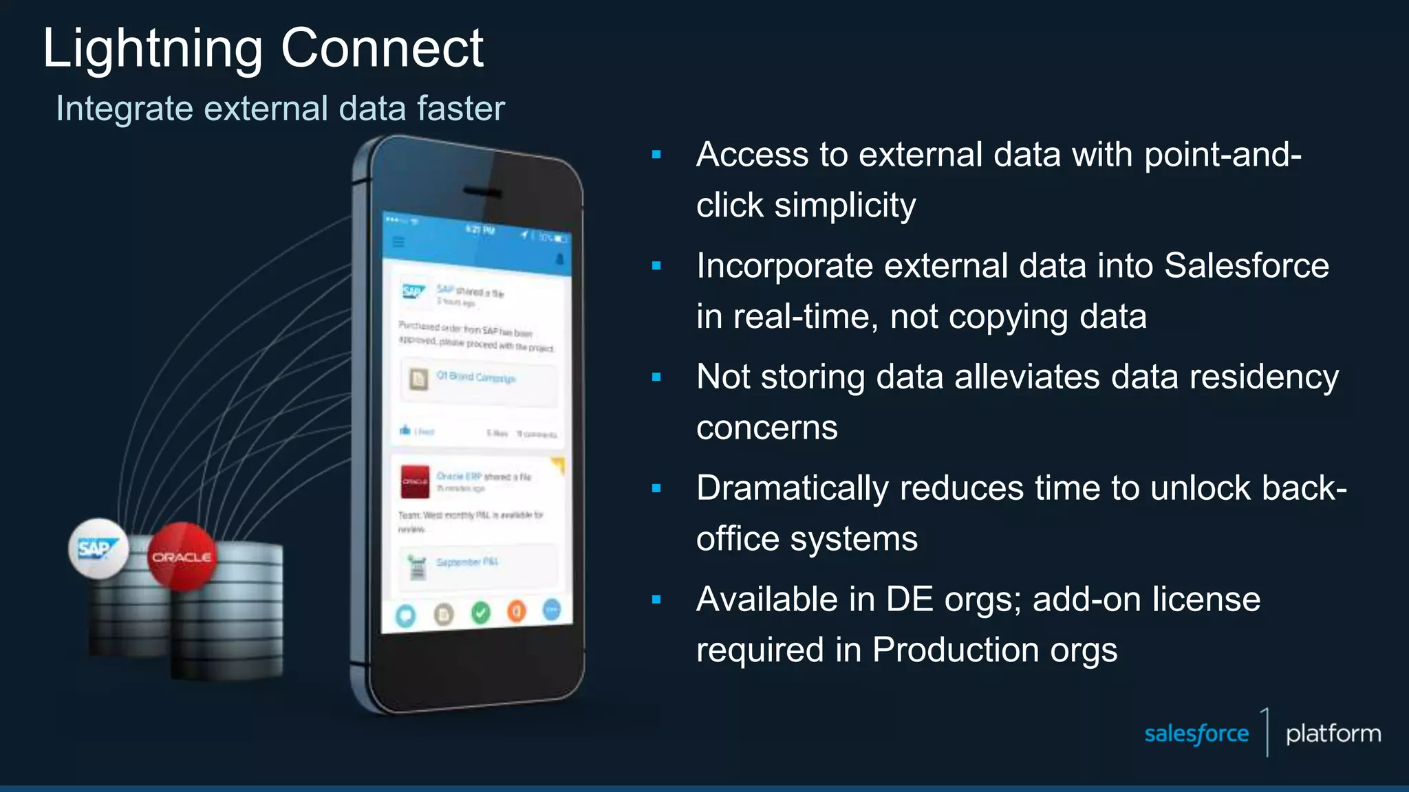 Lightning Connect
▪ Access to external data with point-and-
click simplicity
▪ Incorporate external data into Salesforce
in real-time, not copying data
▪ Not storing data alleviates data residency
concerns
▪ Dramatically reduces time to unlock back-
office systems
▪ Available in DE orgs; add-on license
required in Production orgs
Integrate external data faster
 