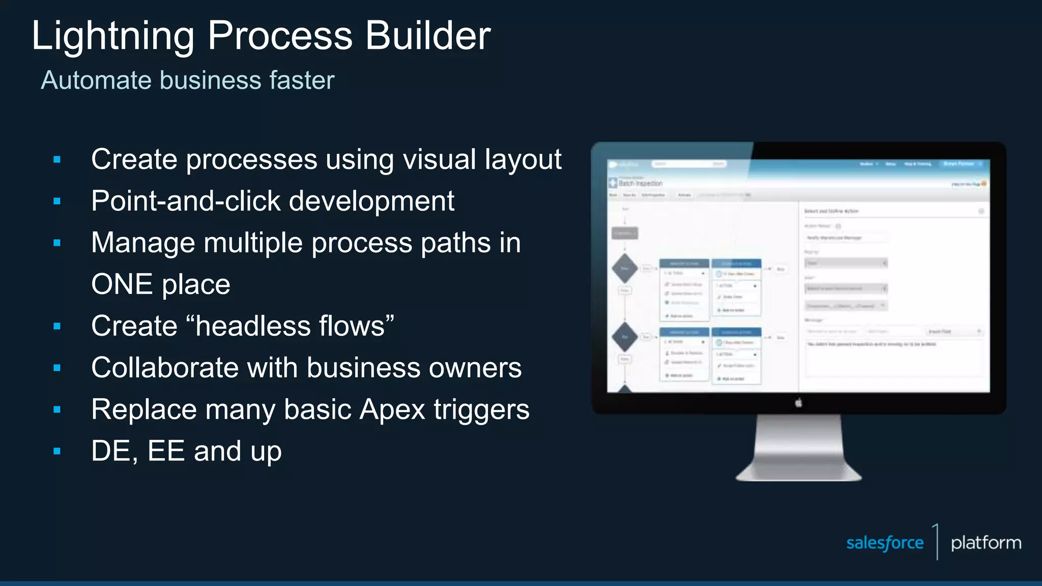 Lightning Process Builder
Automate business faster
▪ Create processes using visual layout
▪ Point-and-click development
▪ Manage multiple process paths in
ONE place
▪ Create “headless flows”
▪ Collaborate with business owners
▪ Replace many basic Apex triggers
▪ DE, EE and up
 