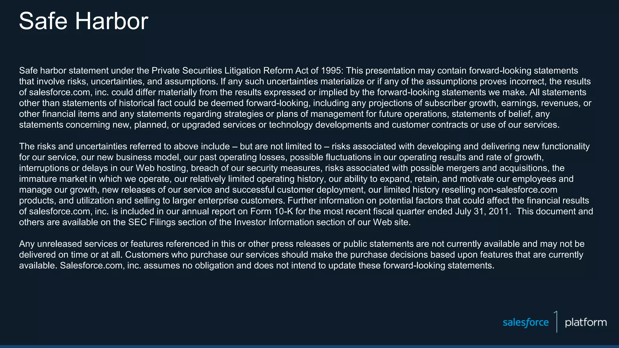 Safe Harbor
Safe harbor statement under the Private Securities Litigation Reform Act of 1995: This presentation may contain forward-looking statements
that involve risks, uncertainties, and assumptions. If any such uncertainties materialize or if any of the assumptions proves incorrect, the results
of salesforce.com, inc. could differ materially from the results expressed or implied by the forward-looking statements we make. All statements
other than statements of historical fact could be deemed forward-looking, including any projections of subscriber growth, earnings, revenues, or
other financial items and any statements regarding strategies or plans of management for future operations, statements of belief, any
statements concerning new, planned, or upgraded services or technology developments and customer contracts or use of our services.
The risks and uncertainties referred to above include – but are not limited to – risks associated with developing and delivering new functionality
for our service, our new business model, our past operating losses, possible fluctuations in our operating results and rate of growth,
interruptions or delays in our Web hosting, breach of our security measures, risks associated with possible mergers and acquisitions, the
immature market in which we operate, our relatively limited operating history, our ability to expand, retain, and motivate our employees and
manage our growth, new releases of our service and successful customer deployment, our limited history reselling non-salesforce.com
products, and utilization and selling to larger enterprise customers. Further information on potential factors that could affect the financial results
of salesforce.com, inc. is included in our annual report on Form 10-K for the most recent fiscal quarter ended July 31, 2011. This document and
others are available on the SEC Filings section of the Investor Information section of our Web site.
Any unreleased services or features referenced in this or other press releases or public statements are not currently available and may not be
delivered on time or at all. Customers who purchase our services should make the purchase decisions based upon features that are currently
available. Salesforce.com, inc. assumes no obligation and does not intend to update these forward-looking statements.
 