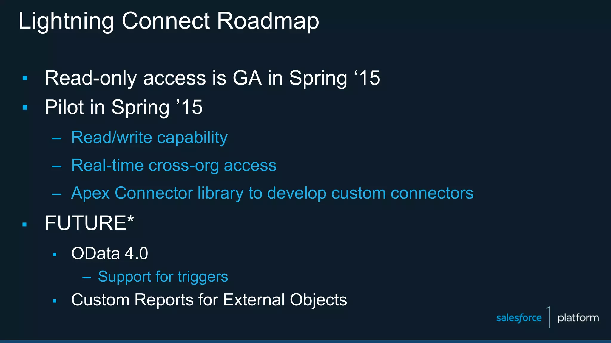 Lightning Connect Roadmap
▪ Read-only access is GA in Spring ‘15
▪ Pilot in Spring ’15
– Read/write capability
– Real-time cross-org access
– Apex Connector library to develop custom connectors
▪ FUTURE*
▪ OData 4.0
– Support for triggers
▪ Custom Reports for External Objects
 
