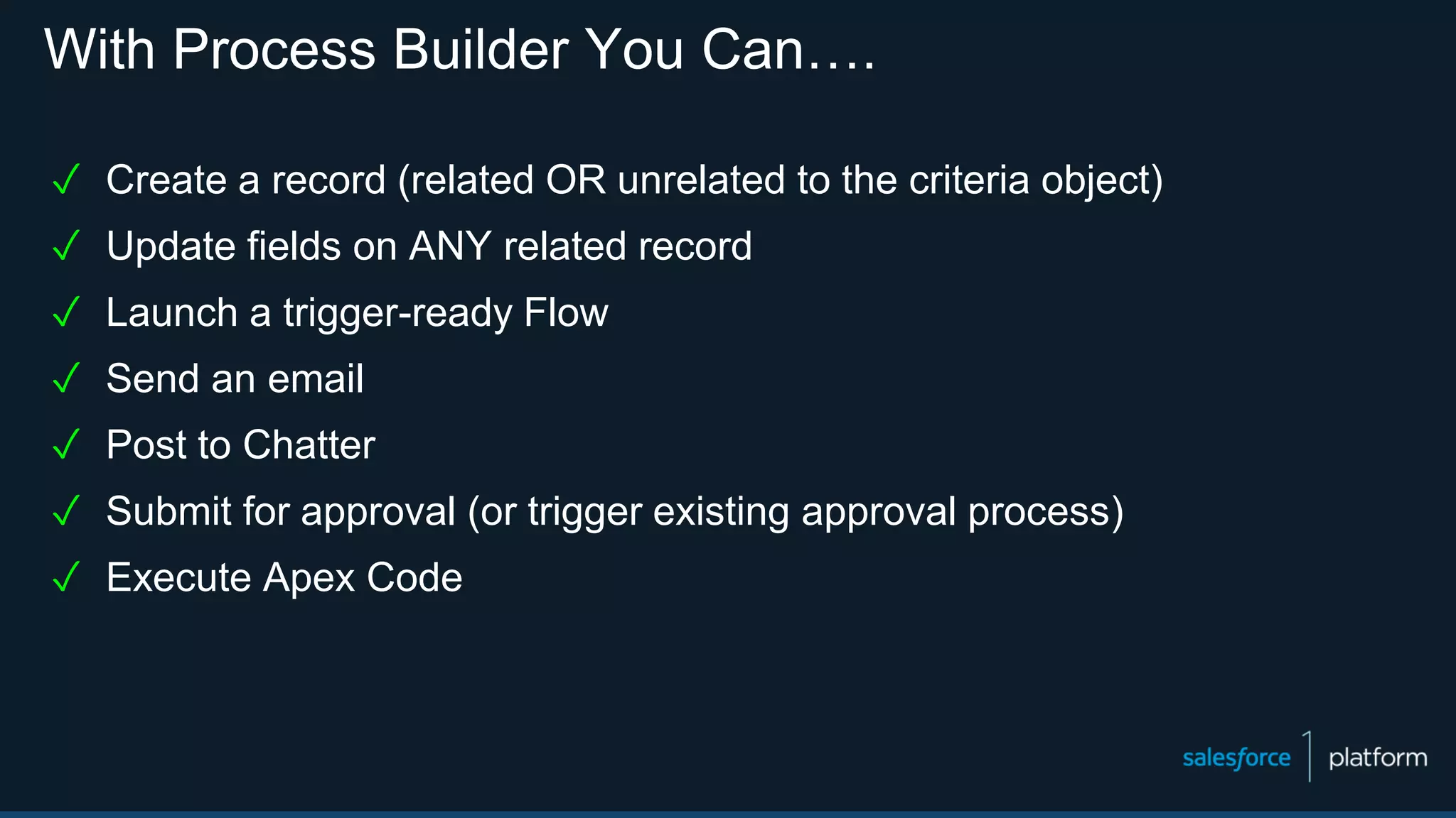 With Process Builder You Can….
✓ Create a record (related OR unrelated to the criteria object)
✓ Update fields on ANY related record
✓ Launch a trigger-ready Flow
✓ Send an email
✓ Post to Chatter
✓ Submit for approval (or trigger existing approval process)
✓ Execute Apex Code
 
