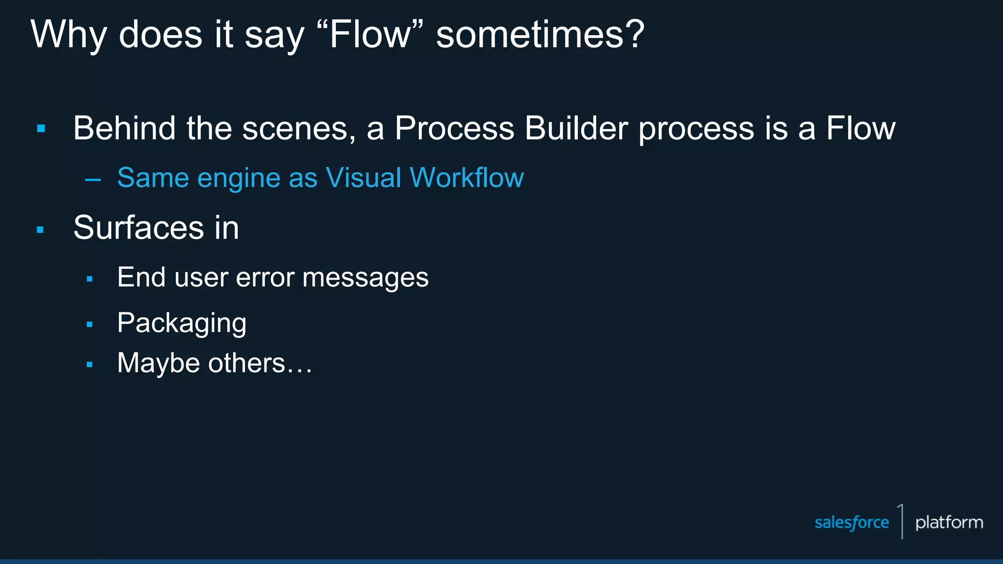Why does it say “Flow” sometimes?
▪ Behind the scenes, a Process Builder process is a Flow
– Same engine as Visual Workflow
▪ Surfaces in
▪ End user error messages
▪ Packaging
▪ Maybe others…
 