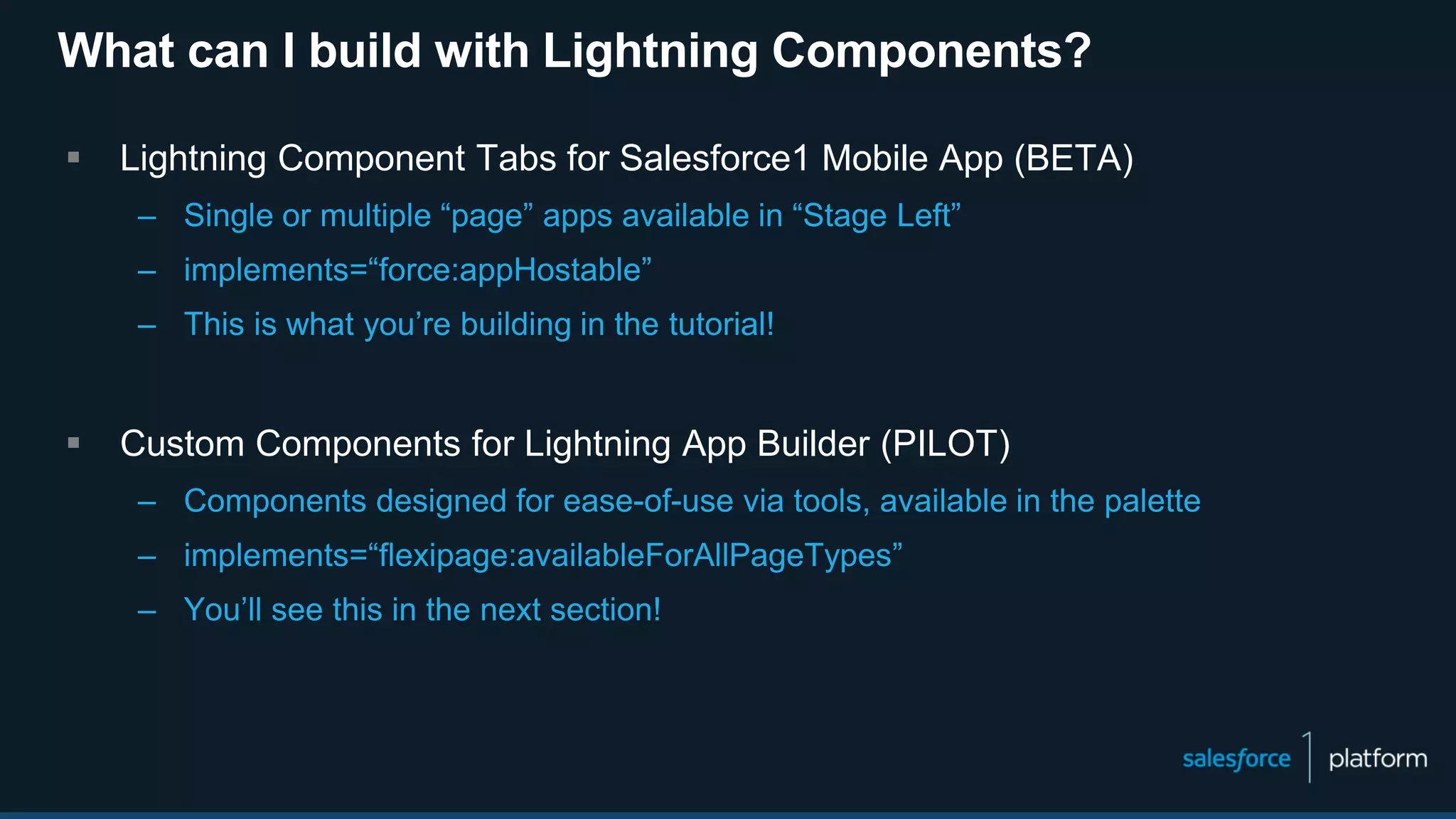 What can I build with Lightning Components?
 Lightning Component Tabs for Salesforce1 Mobile App (BETA)
– Single or multiple “page” apps available in “Stage Left”
– implements=“force:appHostable”
– This is what you’re building in the tutorial!
 Custom Components for Lightning App Builder (PILOT)
– Components designed for ease-of-use via tools, available in the palette
– implements=“flexipage:availableForAllPageTypes”
– You’ll see this in the next section!
 