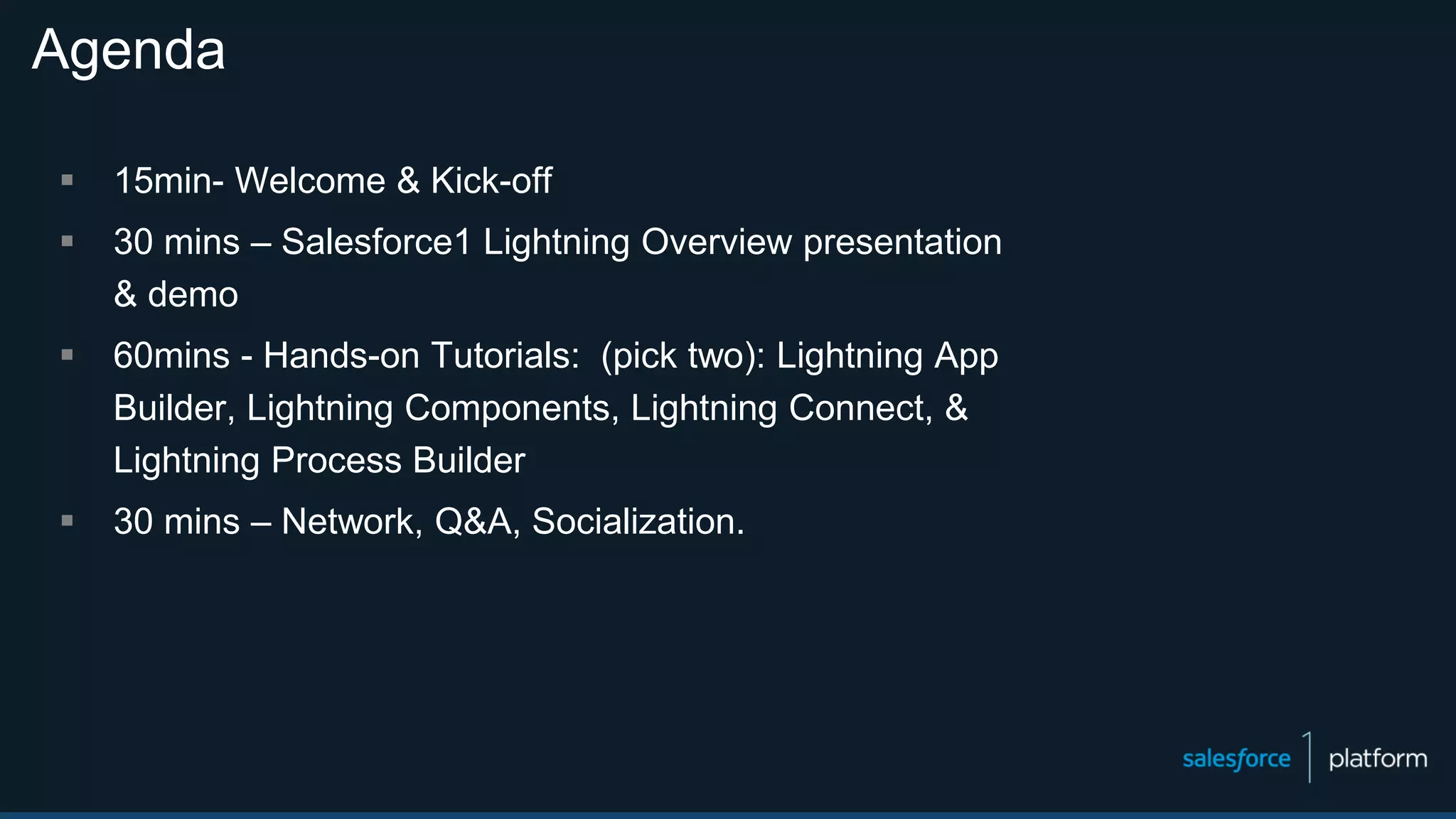 Agenda
 15min- Welcome & Kick-off
 30 mins – Salesforce1 Lightning Overview presentation
& demo
 60mins - Hands-on Tutorials: (pick two): Lightning App
Builder, Lightning Components, Lightning Connect, &
Lightning Process Builder
 30 mins – Network, Q&A, Socialization.
 