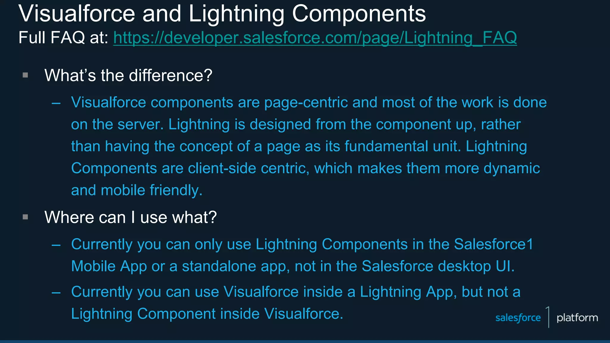 Visualforce and Lightning Components
Full FAQ at: https://developer.salesforce.com/page/Lightning_FAQ
 What’s the difference?
– Visualforce components are page-centric and most of the work is done
on the server. Lightning is designed from the component up, rather
than having the concept of a page as its fundamental unit. Lightning
Components are client-side centric, which makes them more dynamic
and mobile friendly.
 Where can I use what?
– Currently you can only use Lightning Components in the Salesforce1
Mobile App or a standalone app, not in the Salesforce desktop UI.
– Currently you can use Visualforce inside a Lightning App, but not a
Lightning Component inside Visualforce.
 