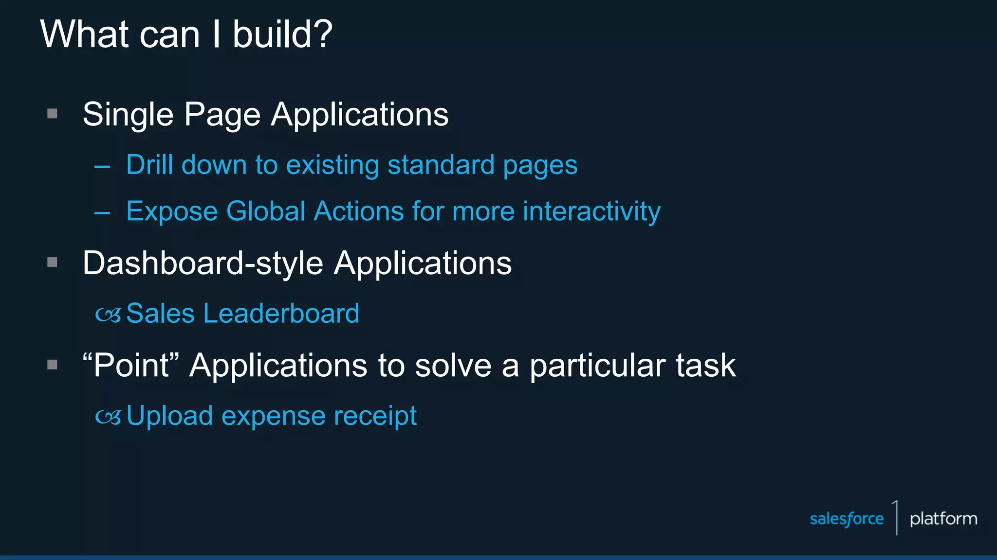 What can I build?
 Single Page Applications
– Drill down to existing standard pages
– Expose Global Actions for more interactivity
 Dashboard-style Applications
Sales Leaderboard
 “Point” Applications to solve a particular task
Upload expense receipt
 