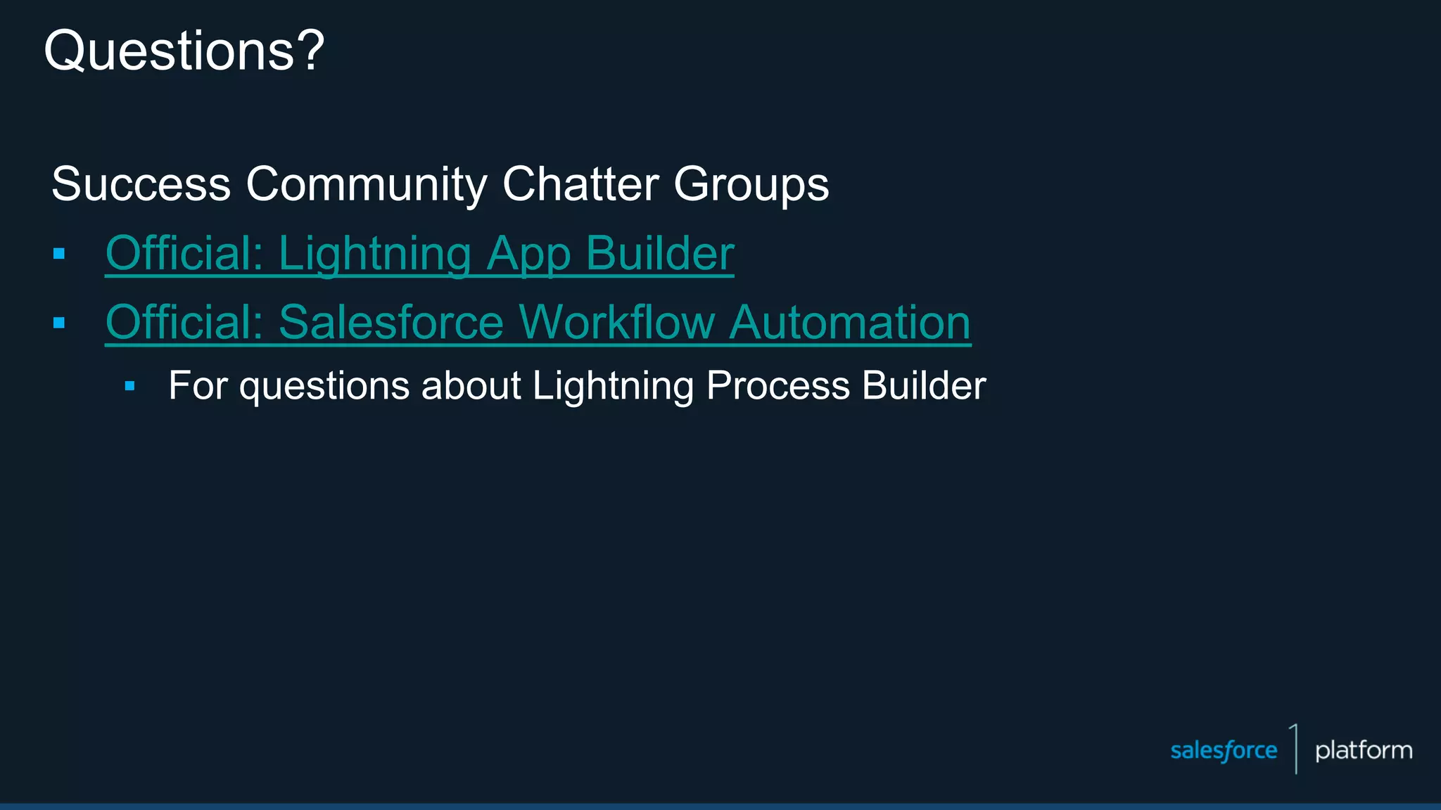 Questions?
Success Community Chatter Groups
▪ Official: Lightning App Builder
▪ Official: Salesforce Workflow Automation
▪ For questions about Lightning Process Builder
 